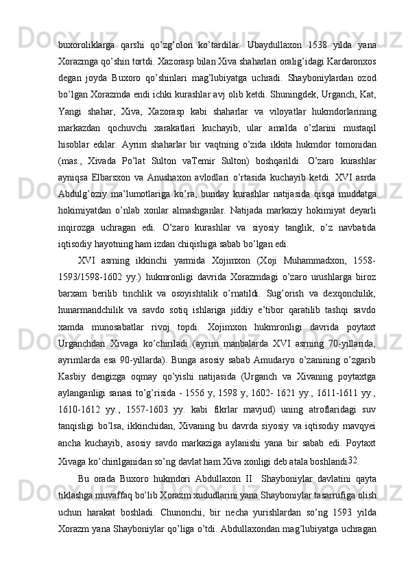 buxoroliklarga   qarshi   qo’zg’olon   ko’tardilar.   Ubaydullaxon   1538   yilda   yana
Xorazmga qo’shin tortdi. Xazorasp bilan Xiva shaharlari oralig’idagi Kardaronxos
degan   joyda   Buxoro   qo’shinlari   mag’lubiyatga   uchradi.   Shayboniylardan   ozod
bo’lgan Xorazmda endi ichki kurashlar avj olib ketdi. Shuningdek, Urganch, Kat,
Yangi   shahar,   Xiva,   Xazorasp   kabi   shaharlar   va   viloyatlar   hukmdorlarining
markazdan   qochuvchi   xarakatlari   kuchayib,   ular   amalda   o’zlarini   mustaqil
hisoblar   edilar.   Ayrim   shaharlar   bir   vaqtning   o’zida   ikkita   hukmdor   tomonidan
(mas.,   Xivada   Po’lat   Sulton   vaTemir   Sulton)   boshqarildi.   O’zaro   kurashlar
ayniqsa   Elbarsxon   va   Anushaxon   avlodlari   o’rtasida   kuchayib   ketdi.   XVI   asrda
Abdulg’oziy   ma’lumotlariga   ko’ra,   bunday   kurashlar   natijasida   qisqa   muddatga
hokimiyatdan   o’nlab   xonlar   almashganlar.   Natijada   markaziy   hokimiyat   deyarli
inqirozga   uchragan   edi.   O’zaro   kurashlar   va   siyosiy   tanglik,   o’z   navbatida
iqtisodiy hayotning ham izdan chiqishiga sabab bo’lgan edi.
XVI   asrning   ikkinchi   yarmida   Xojimxon   (Xoji   Muhammadxon,   1558-
1593/1598-1602   yy.)   hukmronligi   davrida   Xorazmdagi   o’zaro   urushlarga   biroz
barxam   berilib   tinchlik   va   osoyishtalik   o’rnatildi.   Sug’orish   va   dexqonchilik,
hunarmandchilik   va   savdo   sotiq   ishlariga   jiddiy   e’tibor   qaratilib   tashqi   savdo
xamda   munosabatlar   rivoj   topdi.   Xojimxon   hukmronligi   davrida   poytaxt
Urganchdan   Xivaga   ko’chiriladi   (ayrim   manbalarda   XVI   asrning   70-yillarida,
ayrimlarda   esa   90-yillarda).   Bunga   asosiy   sabab   Amudaryo   o’zanining   o’zgarib
Kasbiy   dengizga   oqmay   qo’yishi   natijasida   (Urganch   va   Xivaning   poytaxtga
aylanganligi sanasi  to’g’risida - 1556 y, 1598 y, 1602- 1621 yy., 1611-1611 yy.,
1610-1612   yy.,   1557-1603   yy.   kabi   fikrlar   mavjud)   uning   atroflaridagi   suv
tanqisligi   bo’lsa,   ikkinchidan,   Xivaning   bu   davrda   siyosiy   va   iqtisodiy   mavqyei
ancha   kuchayib,   asosiy   savdo   markaziga   aylanishi   yana   bir   sabab   edi.   Poytaxt
Xivaga ko’chirilganidan so’ng davlat ham Xiva xonligi deb atala boshlandi 32
.
Bu   orada   Buxoro   hukmdori   Abdullaxon   II     Shayboniylar   davlatini   qayta
tiklashga muvaffaq bo’lib Xorazm xududlarini yana Shayboniylar tasarrufiga olish
uchun   harakat   boshladi.   Chunonchi,   bir   necha   yurishlardan   so’ng   1593   yilda
Xorazm yana Shayboniylar qo’liga o’tdi. Abdullaxondan mag’lubiyatga uchragan 