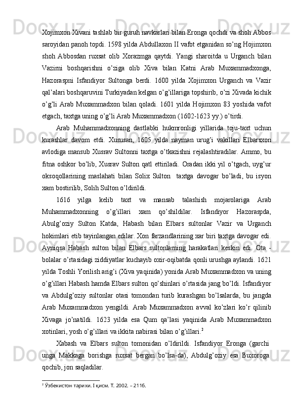 Xojimxon Xivani tashlab bir guruh navkarlari bilan Eronga qochdi va shoh Abbos
saroyidan panoh topdi. 1598 yilda Abdullaxon II vafot etganidan so’ng Hojimxon
shoh   Abbosdan   ruxsat   olib   Xorazmga   qaytdi.   Yangi   sharoitda   u   Urganch   bilan
Vazirni   boshqarishni   o’ziga   olib   Xiva   bilan   Katni   Arab   Muxammadxonga,
Hazoraspni   Isfandiyor   Sultonga   berdi.   1600   yilda   Xojimxon   Urganch   va   Vazir
qal’alari boshqaruvini Turkiyadan kelgan o’g’illariga topshirib, o’zi Xivada kichik
o’g’li   Arab   Muxammadxon   bilan  qoladi.   1601  yilda   Hojimxon  83   yoshida   vafot
etgach, taxtga uning o’g’li Arab Muxammadxon (1602-1623 yy.) o’tirdi.
Arab   Muhammadxonning   dastlabki   hukmronligi   yillarida   toju-taxt   uchun
kurashlar   davom   etdi.   Xususan,   1605   yilda   nayman   urug’i   vakillari   Elbarsxon
avlodiga  mansub   Xusrav  Sultonni   taxtga   o’tkazishni   rejalashtiradilar.   Ammo,  bu
fitna oshkor  bo’lib, Xusrav Sulton qatl  ettiriladi. Oradan ikki  yil  o’tgach,  uyg’ur
oksoqollarining   maslahati   bilan   Solix   Sulton     taxtga   davogar   bo’ladi,   bu   isyon
xam bostirilib, Solih Sulton o’ldirildi.
1616   yilga   kelib   taxt   va   mansab   talashish   mojarolariga   Arab
Muhammadxonning   o’g’illari   xam   qo’shildilar.   Isfandiyor   Hazoraspda,
Abulg’oziy   Sulton   Katda,   Habash   bilan   Elbars   sultonlar   Vazir   va   Urganch
hokimlari etib tayinlangan edilar. Xon farzandlarining xar biri taxtga davogar edi.
Ayniqsa   Habash   sulton   bilan   Elbars   sultonlarning   harakatlari   keskin   edi.   Ota   -
bolalar o’rtasidagi ziddiyatlar kuchayib oxir-oqibatda qonli urushga aylandi. 1621
yilda Toshli Yorilish arig’i (Xiva yaqinida) yonida Arab Muxammadxon va uning
o’g’illari Habash hamda Elbars sulton qo’shinlari o’rtasida jang bo’ldi. Isfandiyor
va   Abdulg’oziy   sultonlar   otasi   tomondan   turib   kurashgan   bo’lsalarda,   bu   jangda
Arab   Muxammadxon   yengildi.   Arab   Muxammadxon   avval   ko’zlari   ko’r   qilinib
Xivaga   jo’natildi.   1623   yilda   esa   Qum   qa’lasi   yaqinida   Arab   Muxammadxon
xotinlari, yosh o’g’illari va ikkita nabirasi bilan o’g’illari. 2
Xabash   va   Elbars   sulton   tomonidan   o’ldirildi.   Isfandiyor   Eronga   (garchi
unga   Makkaga   borishga   ruxsat   bergan   bo’lsa-da),   Abdulg’oziy   esa   Buxoroga
qochib, jon saqladilar.
2
  Ўзбекистон тарихи. I қисм. Т. 2002. – 211б. 
