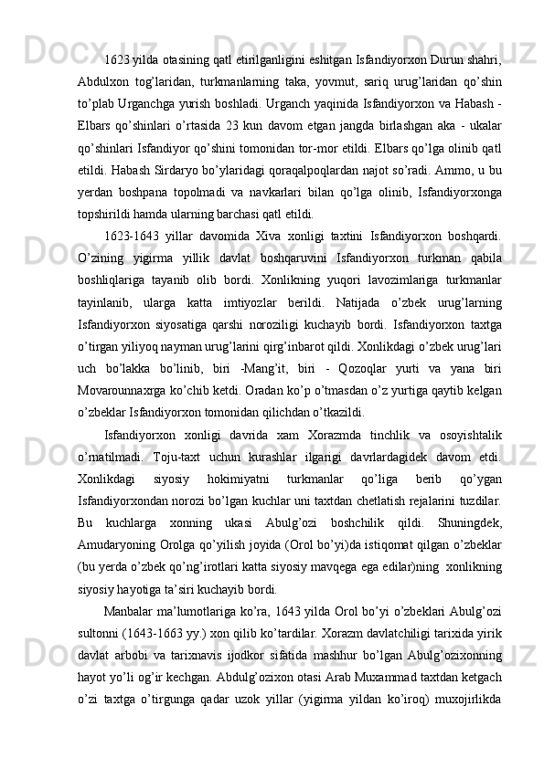 1623 yilda otasining qatl etirilganligini eshitgan Isfandiyorxon Durun shahri,
Abdulxon   tog’laridan,   turkmanlarning   taka,   yovmut,   sariq   urug’laridan   qo’shin
to’plab Urganchga yurish boshladi. Urganch yaqinida Isfandiyorxon va Habash -
Elbars   qo’shinlari   o’rtasida   23   kun   davom   etgan   jangda   birlashgan   aka   -   ukalar
qo’shinlari Isfandiyor qo’shini tomonidan tor-mor etildi. Elbars qo’lga olinib qatl
etildi. Habash Sirdaryo bo’ylaridagi qoraqalpoqlardan najot so’radi. Ammo, u bu
yerdan   boshpana   topolmadi   va   navkarlari   bilan   qo’lga   olinib,   Isfandiyorxonga
topshirildi hamda ularning barchasi qatl etildi.
1623-1643   yillar   davomida   Xiva   xonligi   taxtini   Isfandiyorxon   boshqardi.
O’zining   yigirma   yillik   davlat   boshqaruvini   Isfandiyorxon   turkman   qabila
boshliqlariga   tayanib   olib   bordi.   Xonlikning   yuqori   lavozimlariga   turkmanlar
tayinlanib,   ularga   katta   imtiyozlar   berildi.   Natijada   o’zbek   urug’larning
Isfandiyorxon   siyosatiga   qarshi   noroziligi   kuchayib   bordi.   Isfandiyorxon   taxtga
o’tirgan yiliyoq nayman urug’larini qirg’inbarot qildi. Xonlikdagi o’zbek urug’lari
uch   bo’lakka   bo’linib,   biri   -Mang’it,   biri   -   Qozoqlar   yurti   va   yana   biri
Movarounnaxrga ko’chib ketdi. Oradan ko’p o’tmasdan o’z yurtiga qaytib kelgan
o’zbeklar Isfandiyorxon tomonidan qilichdan o’tkazildi.
Isfandiyorxon   xonligi   davrida   xam   Xorazmda   tinchlik   va   osoyishtalik
o’rnatilmadi.   Toju-taxt   uchun   kurashlar   ilgarigi   davrlardagidek   davom   etdi.
Xonlikdagi   siyosiy   hokimiyatni   turkmanlar   qo’liga   berib   qo’ygan
Isfandiyorxondan norozi bo’lgan kuchlar uni taxtdan chetlatish rejalarini tuzdilar.
Bu   kuchlarga   xonning   ukasi   Abulg’ozi   boshchilik   qildi.   Shuningdek,
Amudaryoning Orolga qo’yilish joyida (Orol bo’yi)da istiqomat  qilgan o’zbeklar
(bu yerda o’zbek qo’ng’irotlari katta siyosiy mavqega ega edilar)ning  xonlikning
siyosiy hayotiga ta’siri kuchayib bordi.
Manbalar ma’lumotlariga ko’ra, 1643 yilda Orol bo’yi o’zbeklari Abulg’ozi
sultonni (1643-1663 yy.) xon qilib ko’tardilar. Xorazm davlatchiligi tarixida yirik
davlat   arbobi   va   tarixnavis   ijodkor   sifatida   mashhur   bo’lgan   Abulg’ozixonning
hayot yo’li og’ir kechgan. Abdulg’ozixon otasi Arab Muxammad taxtdan ketgach
o’zi   taxtga   o’tirgunga   qadar   uzok   yillar   (yigirma   yildan   ko’iroq)   muxojirlikda 
