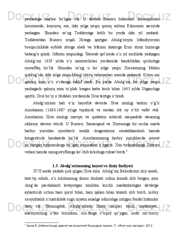 yashashga   majbur   bo’lgan   edi.   U   dastlab   Buxoro   hukmdori   Imomqulixon
himoyasida,   keyinroq   esa,   ikki   yilga   yaqin   qozoq   sultoni   Eshimxon   saroyida
yashagan.   Shundan   so’ng   Toshkentga   kelib   bu   yerda   ikki   yil   yashadi.
Toshkentdan   Buxoro   orqali   Xivaga   qaytgan   Abulg’oziyni   Isfandiyorxon
bosqinchilikda   ayblab   xibsga   oladi   va   Isfaxon   shahriga   Eron   shoxi   huzuriga
badarg’a   qiladi.   Isfaxon   yaqinidagi   Taborak   qal’asida   o’n   yil   asirlikda   yashagan
Abulg’ozi   1639   yilda   o’z   nazoratchilari   yordamida   bandilikdan   qochishga
muvaffaq   bo’ldi.   Shundan   so’ng   u   bir   yilga   yaqin   Xurosonning   Mohin
qishlog’ida, ikki yilga yaqin Mang’ishloq turkmanlari orasida yashaydi. Keyin uni
qalmiq   xoni   o’z   o’rdasiga   taklif   etadi.   Bu   yerda   Abulg’ozi   bir   yilga   yaqin
yashagach   qalmiq   xoni   to’plab   bergan   katta   kuch   bilan   1643   yilda   Urganchga
qaytib, Orol bo’yi o’zbeklari yordamida Xiva taxtiga o’tiradi.
Abulg’ozixon   hali   o’zi   hayotlik   davrida   Xiva   xonligi   taxtini   o’g’li
Anushaxon   (1663-1687   yy)ga   topshirdi   va   oradan   olti   oy   o’tib   vafot   etdi.
Anushaxon   Xiva   xonligi   mavqei   va   qudratini   oshirish   maqsadida   otasining
ishlarini   davom   ettirdi.   U   Buxoro,   Samarqand   va   Xurosonga   bir   necha   marta
harbiy   yurishlar   uyushtirib   xonlik   chegaralarini   mustahkamlash   hamda
kengaytirish   harakatida   bo’ldi.   Anushaxonning   harbiy   yurishlarida   jasorat
ko’rsatgan turkmanlarga bo’lgan munosabat o’zgardi. Xon turkmanlarga Xorazm
vohasi hamda uning atroflariga ko’chib kelishiga ruhsat berdi. 3
1.3  Abulg’ozixonning hayoti va ilmiy faoliyati
XVII asrda yashab ijod qilgan Xiva xoni  Abulg’ozi Bahodirxon oliy nasab,
taxt-toj   sohibi,   o’z   sulolasining   shonu   shuhrati   uchun   kurash   olib   borgan,   ayni
chog’da   parchalanib   ketayotgan   xonlikni   kuchli   markazlashgan   davlatga
aylantirish   uchun   ham   qurol   bilan,   ham   qalam   bilan   kurash   olib   borib,   nisbiy
osoyishtalik o’rnatishdek ezgu niyatni amalga oshirishga intilgan feodal hukmdor
xam   edi.   Shuningdek,   Abulg’ozixon   Sharq   xalqlari   tarixi,   madaniyati,
adabiyotining   o’tkir   bilimdoni,   ilm-fanga   e’tiqod   qo’ygan,   nodir   me’moriy
3
  Эшов Б. ўзбекистонда давлат ва маҳаллий бошқарув тарихи. Т.: «Янги аср авлоди», 2012. 
