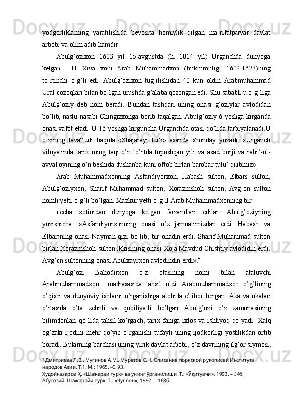 yodgorliklarning   yaratilishida   bevosita   homiylik   qilgan   ma’rifatparvar   davlat
arbobi va olim adib hamdir.
Abulg’ozixon   1603   yil   15-avgustda   (h.   1014   yil)   Urganchda   dunyoga
kelgan.     U   Xiva   xoni   Arab   Muhammadxon   (hukmronligi   1602-1623)ning
to’rtinchi   o’g’li   edi.   Abulg’ozixon   tug’ilishidan   40   kun   oldin   Arabmuhammad
Ural qozoqlari bilan bo’lgan urushda g’alaba qozongan edi. Shu sababli u o’g’liga
Abulg’oziy   deb   nom   beradi.   Bundan   tashqari   uning   onasi   g’oziylar   avlodidan
bo’lib, naslu-nasabi Chingizxonga borib taqalgan. Abulg’oziy 6 yoshga kirganda
onasi vafot etadi. U 16 yoshga kirguncha Urganchda otasi qo’lida tarbiyalanadi.U
o’zining   tavalludi   haqida   «Shajarayi   turk»   asarida   shunday   yozadi:   «Urganch
viloyatinda   tarix   ming   taqi   o’n   to’rtda   topushqan   yili   va   asad   burji   va   rabi’-ul-
avval oyining o’n beshida dushanba kuni oftob birlan barobar tulu’ qilibmiz».
Arab   Muhammadxonning   Asfandiyorxon,   Habash   sulton,   Elbars   sulton,
Abulg’oziyxon,   Sharif   Muhammad   sulton,   Xorazmshoh   sulton,   Avg’on   sulton
nomli yetti o’g’li bo’lgan. Mazkur yetti o’g’il Arab Muhammadxonning bir
necha   xotinidan   dunyoga   kelgan   farzandlari   edilar.   Abulg’oziyning
yozishicha:   «Asfandiyorxonning   onasi   o’z   jamoatimizdan   erdi.   Habash   va
Elbarsning  onasi   Nayman  qizi  bo’lib,  bir  onadin  erdi.  Sharif  Muhammad   sulton
birlan Xorazmshoh sulton ikkisining onasi Xoja Mavdud Chishtiy avlodidin erdi.
Avg’on sultonning onasi Abulxayrxon avlodindin erdi». 4
Abulg’ozi   Bahodirxon   o’z   otasining   nomi   bilan   ataluvchi
Arabmuhammadxon     madrasasida   tahsil   oldi.   Arabmuhammadxon   o’g’lining
o’qishi  va  dunyoviy ishlarni   o’rganishiga  alohida  e’tibor  bergan.  Aka  va ukalari
o’rtasida   o’ta   zehnli   va   qobiliyatli   bo’lgan   Abulg’ozi   o’z   zamonasining
bilimdonlari  qo’lida   tahsil  ko’rgach,   tarix  faniga  ixlos  va  ishtiyoq   qo’yadi.  Xalq
og’zaki   ijodini   mehr   qo’yib   o’rganishi   tufayli   uning   ijodkorligi   yoshlikdan   ortib
boradi. Bularning barchasi uning yirik davlat arbobi, o’z davrining ilg’or siymosi,
4
  Дмитриева Л.В., Мугинов А.М., Муратов С.Н. Описание тюркской рукописей Института 
народов Азии. Т.1. М.: 1965. -С. 93.
Худойназаров Ҳ. «Шажараи турк» ва унинг ўрганилиши. Т.: «Ўқитувчи», 1993. – 34б.
Абуғозий. Шажарайи турк. Т.: «Чўлпон», 1992. – 168б. 