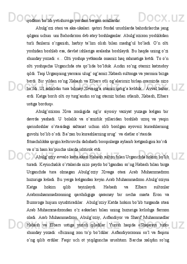 ijodkori bo’lib yetishuviga yordam bergan omillardir.
Abulg’ozi otasi va aka-ukalari  qatori feodal urushlarda bahodirlarcha jang
qilgani uchun  uni Bahodirxon deb atay boshlaganlar. Abulg’ozixon yoshlikdan
turli   fanlarni   o’rganish,   harbiy   ta’lim   olish   bilan   mashg’ul   bo’ladi.   O’n   olti
yoshidan boshlab esa, davlat ishlariga aralasha boshlaydi. Bu haqda uning o’zi
shunday yozadi: «... Olti yoshqa yetkanda onamiz haq rahmatiga ketdi. To o’n
olti   yoshqacha   Urganchda   ota   qo’lida   bo’lduk.   Andin   so’ng   otamiz   katxudoy
qildi. Taqi Urganjning yarmini ulug’ og’amiz Xabash sultonga va yarmini bizga
berdi. Bir yildan so’ng Xabash va Elbars otli og’alarimiz birlan oramizda nizo
bo’ldi. Ul sababdin tura bilmay Xevaqg’a otamiz qatig’a kelduk... Avval bahor
erdi. Katga borib olti oy turg’andin so’ng otamiz birlan otlanib, Xabash, Elbars
ustiga borduq».
Abulg’ozixon   Xiva   xonligida   og’ir   siyosiy   vaziyat   yuzaga   kelgan   bir
davrda   yashadi.   U   bolalik   va   o’smirlik   yillaridan   boshlab   uzoq   va   yaqin
qarindoshlar   o’rtasidagi   saltanat   uchun   olib   borilgan   ayovsiz   kurashlarning
guvohi bo’lib o’sdi. Ba’zan bu kurashlarning urug’  va elatlar o’rtasida
fitnachilikka qirgin keltiruvchi dahshatli bosqinlarga aylanib ketganligini ko’rdi 
va o’zi ham ko’pincha ularda ishtirok etdi.
Abulg’oziy avvalo katta akasi Habash sulton bilan Urganchda hokim bo’lib
turadi. Keyinchalik o’rtalarida nizo paydo bo’lgandan so’ng Habash bilan birga
Urganchda   tura   olmagan   Abulg’oziy   Xivaga   otasi   Arab   Muhammadxon
huzuriga  keladi.  Bu  yerga  kelgandan  keyin  Arab  Muhammadxon  Abulg’oziyni
Katga   hokim   qilib   tayinlaydi.   Habash   va   Elbars   sultonlar
Arabmuhammadxonning   qarshiligiga   qaramay   bir   necha   marta   Eron   va
Buxoroga hujum uyushtiradilar.   Abulg’oziy Katda hokim bo’lib turganda otasi
Arab   Muhammadxondan   o’z   askarlari   bilan   uning   huzuriga   kelishga   farmon
oladi.   Arab   Muhammadxon,   Abulg’oziy,   Asfandiyor   va   Sharif   Muhammadlar
Habash   va   Elbars   ustiga   yurish   qiladilar.   Yurish   haqida   «Shajarayi   turk»
shunday   yozadi:   «Bizning   xon   to’p   bo’ldilar.   Asfandiyorxonni   so’l   va   faqirni
o’ng   qilib   erdilar.   Faqir   uch   ot   yiqilguncha   urushtum.   Barcha   xalqdin   so’ng 