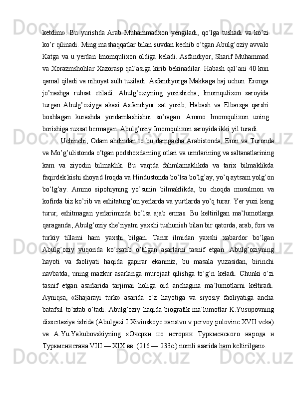 ketdim».   Bu   yurishda   Arab   Muhammadxon   yengiladi,   qo’lga   tushadi   va   ko’zi
ko’r qilinadi. Ming mashaqqatlar bilan suvdan kechib o’tgan Abulg’oziy avvalo
Katga  va u  yerdan Imomqulixon  oldiga keladi.  Asfandiyor, Sharif  Muhammad
va Xorazmshohlar Xazorasp qal’asiga kirib bekinadilar. Habash qal’ani 40 kun
qamal qiladi va nihoyat sulh tuziladi. Asfandiyorga Makkaga haj uchun  Eronga
jo’nashga   ruhsat   etiladi.   Abulg’oziyning   yozishicha,   Imomqulixon   saroyida
turgan   Abulg’oziyga   akasi   Asfandiyor   xat   yozib,   Habash   va   Elbarsga   qarshi
boshlagan   kurashda   yordamlashishni   so’ragan.   Ammo   Imomqulixon   uning
borishiga ruxsat bermagan. Abulg’oziy Imomqulixon saroyida ikki yil turadi.
.  Uchinchi,   Odam   ahdindan  to   bu  damgacha   Arabistonda,   Eron   va   Turonda
va Mo’g’ulistonda o’tgan podshoxdarning otlari va umrlarining va saltanatlarining
kam   va   ziyodin   bilmaklik.   Bu   vaqtda   fahmlamaklikda   va   tarix   bilmaklikda
faqirdek kishi shoyad Iroqda va Hindustonda bo’lsa bo’lg’ay, yo’q aytsam yolg’on
bo’lg’ay.   Ammo   sipohiyning   yo’sunin   bilmaklikda,   bu   choqda   musulmon   va
kofirda biz ko’rib va eshitaturg’on yerlarda va yurtlarda yo’q turar. Yer yuzi keng
turur,   eshitmagan   yerlarimizda   bo’lsa   ajab   ermas.   Bu   keltirilgan   ma’lumotlarga
qaraganda, Abulg’oziy she’riyatni yaxshi tushunish bilan bir qatorda, arab, fors va
turkiy   tillarni   ham   yaxshi   bilgan.   Tarix   ilmidan   yaxshi   xabardor   bo’lgan
Abulg’oziy   yuqorida   ko’rsatib   o’tilgan   asarlarni   tasnif   etgan.   Abulg’oziyning
hayoti   va   faoliyati   haqida   gapirar   ekanmiz,   bu   masala   yuzasidan,   birinchi
navbatda,   uning   mazkur   asarlariga   murojaat   qilishga   to’g’ri   keladi.   Chunki   o’zi
tasnif   etgan   asarlarida   tarjimai   holiga   oid   anchagina   ma’lumotlarni   keltiradi.
Ayniqsa,   «Shajarayi   turk»   asarida   o’z   hayotiga   va   siyosiy   faoliyatiga   ancha
batafsil   to’xtab   o’tadi.   Abulg’oziy   haqida   biografik   ma’lumotlar   K.Yusupovning
dissertasiya ishida (Abulgazi I Xivinskoye xanstvo v pervoy polovine XVII veka)
va   A.Yu.Yakubovskiyning   « Очерки   по   истории   Туркменского   народа   и
Туркменистана  VIII — XIX  вв . (216 — 233 с .) nomli asarida ham keltirilgan». 