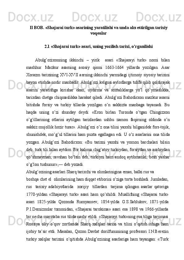 II BOB. «Shajarai turk» asarining yaratilishi va unda aks ettirilgan tarixiy
voqealar
2.1 «Shajarai turk» asari, uning yozilish tarixi, o’rganilishi
Abulg’ozixonning   ikkinchi   –   yirik     asari   «Shajarayi   turk»   nomi   bilan
mashhur.   Mazkur   asarning   asosiy   qismi   1663-1664   yillarda   yozilgan.   Asar
Xorazm tarixining XVI-XVII asrning ikkinchi yarmidagi ijtimoiy siyosiy tarixini
bayon etishda nodir manbadir. Abulg’ozi kelgusi avlodlarga tuhfa qilib qoldirajak
asarini   yaratishga   kirishar   ekan,   uydirma   va   soxtaliklarga   yo’l   qo’ymaslikka,
tarixdan chetga chiqmaslikka harakat qiladi. Abulg’ozi Bahodirxon mazkur asarni
bitishda   forsiy   va   turkiy   tillarda   yozilgan   o’n   sakkizta   manbaga   tayanadi.   Bu
haqda   uning   o’zi   shunday   deydi:   «Eron   birlan   Turonda   o’tgan   Chingizxon
o’g’illarining   otlarini   aytilgan   tarixlardan   ushbu   zamon   faqirning   oldinda   o’n
sakkiz mujollik hozir turar». Abulg’ozi o’z ona tilini yaxshi bilganidek fors-tojik,
shunishdek, mo’g’ul tillarini  ham  puxta egallagan edi. U o’z asarlarini ona tilida
yozgan.   Abulg’ozi   Bahodirxon:   «Bu   tarixni   yaxshi   va   yomon   barchalari   bilsin
deb, turk tili bilan aytdim. Bir kalima chig’atoy turkiydan, forsiydan va arabiydan
qo’shmayman,  ravshan bo’lsin deb, turkiyni ham  andoq aytibmanki, besh yashar
o’g’lon tushunur»,— deb yozadi.
Abulg’ozining asarlari Sharq tarixchi va olimlarinigina emas, balki rus va
boshqa chet el  olimlarining ham diqqat etiborini o’ziga torta boshladi. Jumladan,
rus     tarixiy   adabiyotlarida     xorijiy     tillardan     tarjima   qilingan   asarlar   qatoriga
1770-yildan   «Shajarayi   turk»   asari   ham   qo’shildi.   Muallifning   «Shajarai   turk»
asari   1825-yilda   Qozonda   Rumyansev,   1854-yilda   G.S.Sablukov,   1871-yilda
P.I.Demizonlar   tomonidan,   «Shajarai   tarokima»  asari   esa   1898  va   1966-yillarda
bir necha marotaba rus tilida nashr etildi. «Shajarayi turk»ning rus tiliga tarjimasi
Rossiya   oliy   o’quv   zortlarida   Sharq   xalqlari   tarixi   va   tilini   o’qitish   ishiga   ham
ijobiy ta’sir  etdi.  Masalan,   Qozon Davlat  dorilfununining professori   I.N.Berezin
turkiy   xalqlar   tarixini   o’qitishda   Abulg’ozining   asarlariga   ham   tayangan:   «Turk 