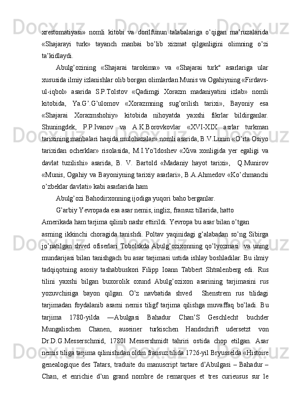 xrestomatiyasi»   nomli   kitobi   va   dorilfunun   talabalariga   o’qigan   ma’ruzalarida
«Shajarayi   turk»   tayanch   manbai   bo’lib   xizmat   qilganligini   olimning   o’zi
ta’kidlaydi.
Abulg’ozining   «Shajarai   tarokima»   va   «Shajarai   turk"   asarlariga   ular
xususida ilmiy izlanishlar olib borgan olimlardan Munis va Ogahiyning «Firdavs-
ul-iqbol»   asarida   S.P.Tolstov   «Qadimgi   Xorazm   madaniyatini   izlab»   nomli
kitobida,   Ya.G’.G’ulomov   «Xorazmning   sug’orilish   tarixi»,   Bayoniy   esa
«Shajarai   Xorazmshohiy»   kitobida   nihoyatda   yaxshi   fikrlar   bildirganlar.
Shuningdek,   P.P.Ivanov   va   A.K.Borovkovlar   «XVI-XIX   asrlar   turkman
tarixining manbalari haqida mulohazalar» nomli asarida, B.V.Lunin «O’rta Osiyo
tarixidan   ocherklar»   risolasida,   M.I.Yo’ldoshev   «Xiva   xonligida   yer   egaligi   va
davlat   tuzilishi»   asarida,   B.   V.   Bartold   «Madaniy   hayot   tarixi»,     Q.Munirov
«Munis, Ogahiy va Bayoniyning tarixiy asarlari», B.A.Ahmedov «Ko’chmanchi
o’zbeklar davlati» kabi asarlarida ham
Abulg’ozi Bahodirxonning ijodiga yuqori baho berganlar.
G’arbiy Yevropada esa asar nemis, ingliz, fransuz tillarida, hatto 
Amerikada ham tarjima qilinib nashr ettirildi. Yevropa bu asar bilan o’tgan
asrning   ikkinchi   choragida   tanishdi.   Poltav   yaqinidagi   g’alabadan   so’ng   Sibirga
jo’natilgan   shved   ofiserlari   Tobolskda   Abulg’ozixonning   qo’lyozmasi     va   uning
mundarijasi bilan tanishgach bu asar tarjimasi ustida ishlay boshladilar. Bu ilmiy
tadqiqotning   asosiy   tashabbuskori   Filipp   Ioann   Tabbert   Shtralenberg   edi.   Rus
tilini   yaxshi   bilgan   buxorolik   oxund   Abulg’ozixon   asarining   tarjimasini   rus
yozuvchisiga   bayon   qilgan.   O’z   navbatida   shved     Shenstrem   rus   tilidagi
tarjimadan   foydalanib   asarni   nemis   tiligf   tarjima   qilishga   muvaffaq   bo’ladi.   Bu
tarjima   1780-yilda   ―Abulgasi   Bahadur   Chan’S   Geschlecht   buchder
Mungalischen   Chanen,   auseiner   turkischen   Handschrift   udersetzt   von
Dr.D.G.Messerschmid,   1780   Messershmidt   tahriri   ostida   chop   etilgan.   Asar‖
nemis tiliga tarjima qilinishidan oldin fransuz tilida 1726-yil Bryusselda «Histoire
genealogique   des   Tatars,   traduite  du   manuscript   tartare   d’Abulgasi   –   Bahadur   –
Chan,   et   enrichie   d’un   grand   nombre   de   remarques   et   tres   curieusus   sur   le 