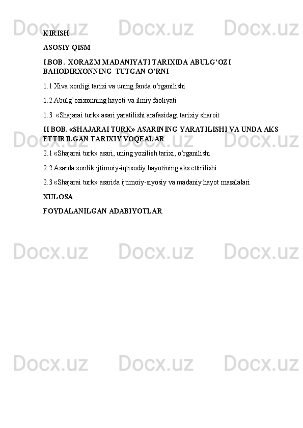 KIRISH
ASOSIY QISM 
I.BOB.  XORAZM MADANIYATI TARIXIDA ABULG’OZI 
BAHODIRXONNING  TUTGAN O’RNI
1.1 Xiva xonligi tarixi va uning fanda o’rganilishi
1.2 Abulg’ozixonning hayoti va ilmiy faoliyati
1.3  «Shajarai turk» asari yaratilishi arafasidagi tarixiy sharoit
II BOB. «SHAJARAI TURK» ASARINING YARATILISHI VA UNDA AKS 
ETTIRILGAN TARIXIY VOQEALAR
2.1 «Shajarai turk» asari, uning yozilish tarixi, o’rganilishi
2.2 Asarda xonlik ijtimoiy-iqtisodiy hayotining aks ettirilishi
2.3 «Shajarai turk» asarida ijtimoiy-siyosiy va madaniy hayot masalalari
XULOSA
FOYDALANILGAN ADABIYOTLAR  