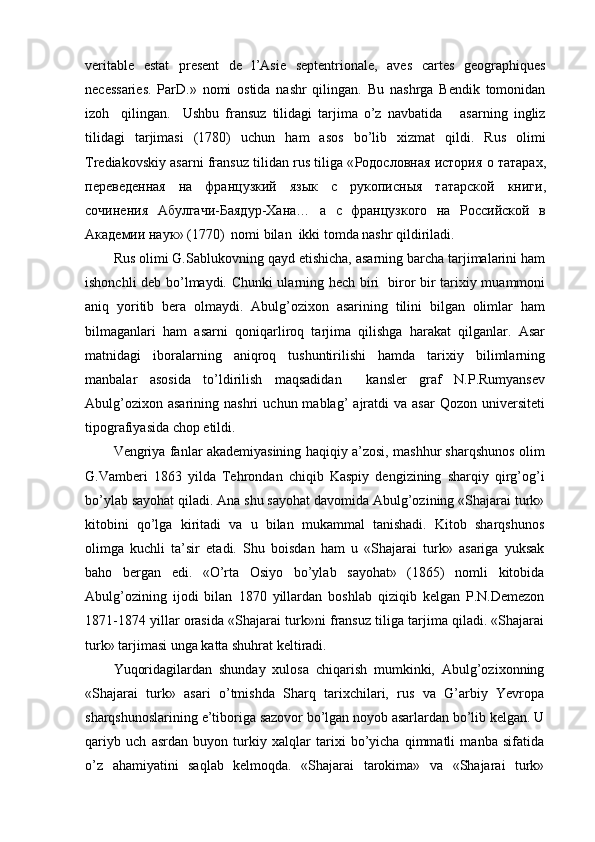 veritable   estat   present   de   l’Asie   septentrionale,   aves   cartes   geographiques
necessaries.   ParD.»   nomi   ostida   nashr   qilingan.   Bu   nashrga   Bendik   tomonidan
izoh     qilingan.     Ushbu   fransuz   tilidagi   tarjima   o’z   navbatida       asarning   ingliz
tilidagi   tarjimasi   (1780)   uchun   ham   asos   bo’lib   xizmat   qildi.   Rus   olimi
Trediakovskiy asarni fransuz tilidan rus tiliga « Родословная   история   о   татарах ,
переведенная   на   французкий   язык   с   рукописныя   татарской   книги ,
сочинения   Абулгачи - Баядур - Хана …   а   с   французкого   на   Российской   в
Академии   наук » (1770)  nomi bilan  ikki tomda nashr qildiriladi.
Rus olimi G.Sablukovning qayd etishicha, asarning barcha tarjimalarini ham
ishonchli deb bo’lmaydi. Chunki ularning hech biri   biror bir tarixiy muammoni
aniq   yoritib   bera   olmaydi.   Abulg’ozixon   asarining   tilini   bilgan   olimlar   ham
bilmaganlari   ham   asarni   qoniqarliroq   tarjima   qilishga   harakat   qilganlar.   Asar
matnidagi   iboralarning   aniqroq   tushuntirilishi   hamda   tarixiy   bilimlarning
manbalar   asosida   to’ldirilish   maqsadidan     kansler   graf   N.P.Rumyansev
Abulg’ozixon  asarining   nashri   uchun  mablag’   ajratdi  va   asar  Qozon  universiteti
tipografiyasida chop etildi.
Vengriya fanlar akademiyasining haqiqiy a’zosi, mashhur sharqshunos olim
G.Vamberi   1863   yilda   Tehrondan   chiqib   Kaspiy   dengizining   sharqiy   qirg’og’i
bo’ylab sayohat qiladi. Ana shu sayohat davomida Abulg’ozining «Shajarai turk»
kitobini   qo’lga   kiritadi   va   u   bilan   mukammal   tanishadi.   Kitob   sharqshunos
olimga   kuchli   ta’sir   etadi.   Shu   boisdan   ham   u   «Shajarai   turk»   asariga   yuksak
baho   bergan   edi.   «O’rta   Osiyo   bo’ylab   sayohat»   (1865)   nomli   kitobida
Abulg’ozining   ijodi   bilan   1870   yillardan   boshlab   qiziqib   kelgan   P.N.Demezon
1871-1874 yillar orasida «Shajarai turk»ni fransuz tiliga tarjima qiladi. «Shajarai
turk» tarjimasi unga katta shuhrat keltiradi.
Yuqoridagilardan   shunday   xulosa   chiqarish   mumkinki,   Abulg’ozixonning
«Shajarai   turk»   asari   o’tmishda   Sharq   tarixchilari,   rus   va   G’arbiy   Yevropa
sharqshunoslarining e’tiboriga sazovor bo’lgan noyob asarlardan bo’lib kelgan. U
qariyb   uch   asrdan   buyon   turkiy   xalqlar   tarixi   bo’yicha   qimmatli   manba   sifatida
o’z   ahamiyatini   saqlab   kelmoqda.   «Shajarai   tarokima»   va   «Shajarai   turk» 