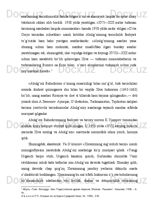 asarlarining tarixshunoslik fanida tutgan o’rni va ahamiyati haqida bir qator ilmiy
tekshirish   ishlari   olib   borildi.   1938   yilda   yaratilgan   «XVI—XIX   asrlar   turkman
tarixining manbalari haqida munozaralar» hamda 1958-yilda nashr etilgan «O’rta
Osiyo   tarixidan   ocherklar»   nomli   kitoblar   Abulg’ozining   tarixchilik   faoliyati
to’g’risida   ham   bahs   yuritgan   asarlardandir.   «Abulg’ozining   asarlari   yana
shuning   uchun   ham   muhimki,   mazkur   muallifdan   ilgari   bunday   asarlar
yaratilmagan edi, shuningdek, ular vujudga kelgan va keyingi XVIII—XIX asrlar
uchun   ham   xarakterli   bo’lib   qolavergan   Xiva   —   turkman   munosabatlarini   va
turkmanlaring   Buxoro   na   Eron   bilan     o’zaro   aloqalarnnn   tushunish   uchun   juda
boy material beradi». 5
«Abulg’ozi   Bahodirxon   o’zining   muarrixligi   bilan   mo’g’ul,   turk   tarixchilari
orasida   shuhrat   qozonganva   shu   bilan   bir   vaqtda   Xiva   hukmroni   (1643-1663)
bo’lib, uning asarlari Rossiya va chet el tillarida ham tarjima qilingandir»,— deb
yozadi olim A.Semenov. Ayniqsa, O’zbekiston, Turkmaniston, Tojikiston xalqlari
tarixini   yorituvchi   tarixshunoslar   Abulg’oziy   asarlariga   tayanch   manbai   sifatida
murojaat qilganlar. 
Abulg’ozi Bahodirxonniig faoliyati va tarixiy merosi K.Yusupov tomonidan
alohida ilmiy tadqiqot obyekti qilib olingan. U 1950-yilda «XVII asrning birinchi
yarmida   Xiva   xonligi   va   Abulg’ozi»   mavzuida   nomzodlik   ishini   yozib,   himoya
qildi.
Shuningdek, akademik  Ya.G’ulomov «Xorazmning sug’orilish tarixi» nomli
monografiyasini   yaratishda   Abulg’ozi   asarlariga   ko’p   murojaat   qiladi.   «Yangi
Urganch   barpo   etish,   Urganch   kanalini   qurish,   Gurlandan   shimolda   Vazir
istehkomini solish kabi tadbirlar xon Abulg’ozi davrida tugatiladi. Shunday qilib,
uning   davrida   chap   qirg’oq   Xorazmning   janubiy   yerlarini   ikkinchi   marta
o’zlashtirish boshlangan. Xorazmning bu ma’rifatli hukmroni o’z ota-bobolarining
ko’chmanchilik   odatlaridan   voz   kechib,   shahar   va   dehqonchilik   vohasining
5
  Абуль –Гази –Багадур –Хан. Родословное древо тюрков. Москва –Ташкент – Бишкек: 1996. – 6-
9с. 
И в а н о в П.П. Очерки по истории Средней Азии. М.: 1958.- 31б. 