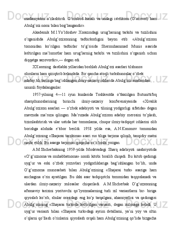 madaniyatini   o’zlashtirdi.   G’ozobod   kanali   va   undagi   istehkom   (G’ozovot)   ham
Abulg’ozi nomi bilan bog’langandir».
Akademik   M.I.Yo’ldoshev   Xorazmdagi   urug’larning   tarkibi   va   tuzilishini
o’rganishda   Abulg’ozixonning   tadbirkorligini   bayon   etib:   «Abulg’ozixon
tomonidan   ko’rilgan   tadbirlar   to’g’risida   Shermuhammad   Munis   asarida
keltirilgan   ma’lumotlar   ham   urug’larniig   tarkibi   va   tuzilishini   o’rganish   uchun
diqqatga sazovordir»,— degan edi.
XX asrning  dastlabki yillaridan boshlab Abulg’ozi asarlari tilshunos 
olimlarni ham qiziqtirib kelmokda. Bir qancha atoqli turkshunoslar o’zbek
adabiy tili tarixiga bag’ishlangan ilmiy-nazariy ishlarida Abulg’ozi asarlaridan 
unumli foydalanganlar.
1957-yilning   4—11   iyun   kunlarida   Toshkentda   o’tkazilgan   Butunittifoq
sharqshunoslarining   birinchi   ilmiy-nazariy   konferensiyasida   «Xivalik
Abulg’ozixon   asarlari   —   o’zbek   adabiyoti   va   tilining   yodgorligi   sifatida»   degan
mavzuda   ma’ruza   qilingan.   Ma’ruzada   Abulg’ozixon   adabiy   merosini   to’plash,
tizimlashtirish  va ular  ustida  har   tomonlama,  chuqur  ilmiy-tadqiqot  ishlarini  olib
borishga   alohida   e’tibor   berildi.   1958   yilda   esa,   A.N.Kononov   tomonidan
Abulg’ozining «Shajarai tarokima» asari  rus tiliga tarjima qilinib, tanqidiy matni
nashr etildi. Bu asarga tarjimon qisqacha so’z boshi yozgan.
A.M.Shcherbakning   1959-yilda   Moskvadagi   Sharq   adabiyoti   nashriyotida
«O’g’uznoma va muhabbatnoma» nomli kitobi bosilib chiqadi. Bu kitob qadimgi
uyg’ur   va   eski   o’zbek   yozuvlari   yodgorliklariga   bag’ishlangan   bo’lib,   unda
O’g’uznoma   munosabati   bilan   Abulg’ozining   «Shajarai   turk»   asariga   ham
anchagina   o’rin   ajratilgan.   Bu   ikki   asar   tadqiqotchi   tomonidan   taqqoslanadi   va
ulardan   ilmiy-nazariy   xulosalar   chiqariladi.   A.M.Shcherbak   O’g’uzxonning
afsonaviy   tarixini   yorituvchi   qo’lyozmalarning   turli   xil   variantlarni   bir-   biriga
qiyoslab   ko’rib,   shular   orasidagi   eng   ko’p   tarqalgani,   ahamiyatlisi   va   qadimgisi
Abulg’ozining   «Shajarai   turk»da   keltirilgan   varianti,   degan   xulosaga   keladi.   U
uyg’ur   varianti   bilan   «Shajarai   turk»dagi   ayrim   detallarni,   ya’ni   yoy   va   oltin
o’qlarni qo’llash o’rinlarini qiyoslash orqali ham Abulg’ozining qo’lida bizgacha 
