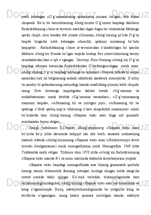 yetib   kelmagan   «O’g’uznoma»ning   qadimiyroq   nusxasi   bo’lgan,   deb   hukm
chiqaradi.   Ba’zi   bir   tarixchilarning   Abulg’ozixon   O’g’uzxon   haqidagi   dalillarni
Rashididdinning «Jome at-tavorix» asaridan olgan degan bir tomonlama fikrlariga
qarshi chiqib, olim bunday deb yozadi:«Umuman, Abulg’ozining qo’lida O’g’uz
haqida   bizgacha   yetib   kelmagan   ishonchli,   qadimiy   nusxaning   bo’lishi
haqiqatdir...   Rashididdinning   «Jome   at-tavorix»idan   o’zlashtirilgan   bir   qancha
faktlarni   Abulg’ozi   Eronda   bo’lgan   vaqtida   boshqa   fors   yozuvchilarining   tarixiy
xronikalaridan ham o’qib o’rgangan.   Darvoqe, Rizo Nurning «Abulg’ozi O’g’uz
haqidagi   afsonani   butunicha   Rashididdindan   O’zlashtirgan»degan     asosli   emas.
Abulg’ozining O’g’uz haqidagi bayoniga va umumant «Shajarai turk»ka til nuqtai
nazaridan turli xil belgilarning aralash ishlatilishi xarakterli xususiyatdir. G’arbiy
va janubiy til qatlamlarining mavjudligi hamda muallifning ijtimoiy kelib chiqishi
uning   Xiva   shevasiga   yaqinligidan   dalolat   beradi.   «Ug’uznoma   va
muhabbatnoma»   nomli   kitobda   «Ug’uznoma   variantlari»,   «O’g’uznomaning
mazmuni   haqida»,   «Afsonaning   tili   va   yozilgan   joyi»,   «Afsonaning   tili   va
qadimgi   o’zbek   qarluq-uyg’ur   tillarining   o’zaro   aloqadorlik   muammosi»   nomli
bo’limlarda   ham   Abulg’ozining   «Shajarai   turk»   asari   tiliga   oid   qimmatli
mulohazalar bayon etilgan.
Taniqli   turkshunos   S.I.Ivanov   Abulg’ozixonni т g   «Shajarai   turk»   asari
bo’yicha   ko’p   yillar   davomida   tadqiqot   ishi   olib   borib,   samarali   mehnatining
mahsuli   sifatida   «Abulg’ozixonning   «Shajarai   turk»   asari   («Rodoslovnoye   drevo
tyurok»   Abulgazixana»)   nomli   monografiyasnii   yozdi.   Monografiya     1969   yilda
Toshkentda  nashr  etilgan. Tilshuios olim  1970 yilda «Abulg’ozi  Bahodirxonning
«Shajarai turk» asarida fe’l va nom» mavzuida doktorlik dissertasiyasini yoqladi.
«Shajarai   turk»   haqidagi   monografiyada   asar   tilining   grammatik   qurilishi
hozirgi   zamon   tilshunoslik   fanining   yutuqlari   hisobga   olingan   holda   yangicha
metod   asosida   tahlil   qilingai.   Ko’rinib   turibdiki,   tilshunosligimizda   ham
tarixshunosligimizdagidek, Abulg’ozining «Shajarai turk» asari har tomonlama va
keng   o’rganilmoqda.   Biroq,   adabiyotshunosligimizda   bu   yodgorlik   keng   va
atroflicha   o’rganilgani,   uning   badiiy   qimmati   yoritilgani   hamda,   adabiyot 