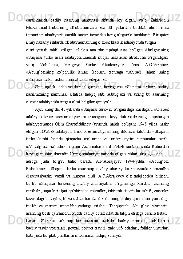 darsliklarida   badiiy   nasrning   namunasi   sifatida   joy   olgani   yo’q.   Zahiriddin
Muxammad   Boburning   «Boburnoma»si   esa   30-   yillardan   boshlab   olimlarimiz
tomonidai abadiyotshunoslik nuqtai iazaridan keng o’rganila boshlandi. Bir qator
ilmiy nazariy ishlarda «Boburnoma»ning o’zbek klassik adabiyotida tutgan
o’rni   yetarli   tahlil   etilgan.   «Lekin   ana   shu   tipdagi   asar   bo’lgan   Abulgozining
«Shajarai   turk»   asari   adabiyotshunoslik   nuqtai   nazaridan   atroflicha   o’rganilgani
yo’q.   Vaholanki,   Vengriya   Fanlar   Akademiyasi   a’zosi   A.G.Vamberi
«Abulg’ozining   ko’pchilik   ishlari   Boburni   xotiraga   tushiradi,   jahon   uning
«Shajarai turk»i uchun minnatdordir»degan edi.
Shuningdek,   adabiyotshunosligimizda   hozirgacha   «Shajarai   turk»ni   badiiy
nasrimizning   namunasi   sifatida   tadqiq   etib,   Abulg’ozi   va   uning   bu   asarining
o’zbek adabiyotida tutgan o’rni belgilangani yo’q.
Ayni chog’da, 40-yillarda «Shajarai turk» ni o’rganishga kirishgan, «O’zbek
adabiyoti   tarixi   xrestomatiyasi»ni   urushgacha   tayyorlab   nashriyotga   topshirgan
adabiyotshunos   Olim   Sharofiddinov   (urushda   halok   bo’lgan)   1945   yilda   nashr
etilgan   «O’zbek   adabiyoti   tarixi   xrestomatiyasi»ning   ikkinchi   kitobida   «Shajarai
turk»   kitobi   haqida   qisqacha   ma’lumot   va   undan   ayrim   namunalar   berib:
«Abdulg’ozi   Bahodirxon   binni   Arabmuhammad   o’zbek   xonlari   ichida   Boburdan
keyingi muhim shaxsdir. Uning madaniyat tarixida qilgan ishlari ulug’»,— deb
adibga   juda   to’g’ri   baho   beradi.   A.P.Abrajeyev   1944-yilda,   «Abulg’ozi
Bahodirxon   «Shajarai   turk»   asarining   adabiy   ahamiyati»   mavzuida   nomzodlik
dissertasiyasini   yozdi   va   himoya   qildi.   A.P.Abrajeyev   o’z   tadqiqotida   birinchi
bo’lib   «Shajarai   turk»ning   adabiy   ahamiyatini   o’rganishga   kirishdi,   asarning
qurilishi, unga kiritilgai qo’shimcha epizodlar, ishtnrok etuvchilar ta’rifi, voqealar
tasviridagi badiiylik, til va uslubi hamda she’rlarnnng badiiy qimmatini yoritishga
intildi   va   qisman   muvaffaqiyatlarga   erishdi.   Tadqiqotchi   Abulg’ozi   siymosini
asarning bosh qahramoni, xuddi badiiy obraz sifatida talqin etishga berilib ketadi.
Lekin   «Shajarai   turk»niig   kompozision   tuzilishi,   badiiy   qimmati,   turli-tuman
badiiy tasvir vositalari, peyzaj, portret  tasviri, xalq urf- odatlari, folklor unsurlari
kabi juda ko’plab jihatlarini mukammal tadqiq etmaydi. 