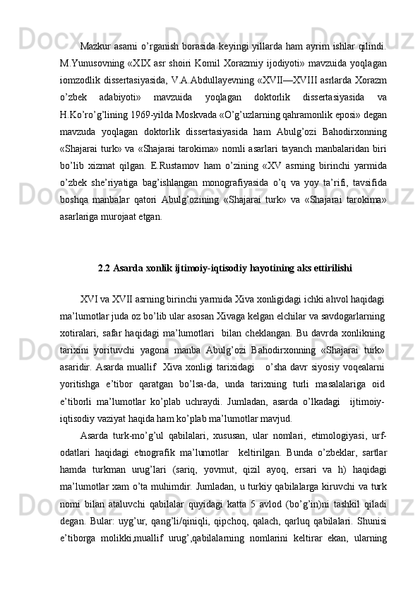 Mazkur   asarni   o’rganish  borasida   keyingi  yillarda ham   ayrim   ishlar   qilindi.
M.Yunusovning  «XIX  asr  shoiri   Komil  Xorazmiy ijodiyoti» mavzuida  yoqlagan
iomzodlik dissertasiyasida,  V.A.Abdullayevning «XVII—XVIII asrlarda Xorazm
o’zbek   adabiyoti»   mavzuida   yoqlagan   doktorlik   dissertasiyasida   va
H.Ko’ro’g’lining 1969-yilda Moskvada «O’g’uzlarning qahramonlik eposi» degan
mavzuda   yoqlagan   doktorlik   dissertasiyasida   ham   Abulg’ozi   Bahodirxonning
«Shajarai  turk» va  «Shajarai   tarokima»  nomli  asarlari   tayanch  manbalaridan biri
bo’lib   xizmat   qilgan.   E.Rustamov   ham   o’zining   «XV   asrning   birinchi   yarmida
o’zbek   she’riyatiga   bag’ishlangan   monografiyasida   o’q   va   yoy   ta’rifi,   tavsifida
boshqa   manbalar   qatori   Abulg’ozining   «Shajarai   turk»   va   «Shajarai   tarokima»
asarlariga murojaat etgan.
2.2 Asarda xonlik ijtimoiy-iqtisodiy hayotining aks ettirilishi
XVI va XVII asrning birinchi yarmida Xiva xonligidagi ichki ahvol haqidagi
ma’lumotlar juda oz bo’lib ular asosan Xivaga kelgan elchilar va savdogarlarning
xotiralari,   safar   haqidagi   ma’lumotlari     bilan   cheklangan.   Bu   davrda   xonlikning
tarixini   yorituvchi   yagona   manba   Abulg’ozi   Bahodirxonning   «Shajarai   turk»
asaridir.  Asarda  muallif     Xiva  xonligi  tarixidagi      o’sha  davr  siyosiy   voqealarni
yoritishga   e’tibor   qaratgan   bo’lsa-da,   unda   tarixning   turli   masalalariga   oid
e’tiborli   ma’lumotlar   ko’plab   uchraydi.   Jumladan,   asarda   o’lkadagi     ijtimoiy-
iqtisodiy vaziyat haqida ham ko’plab ma’lumotlar mavjud.
Asarda   turk-mo’g’ul   qabilalari,   xususan,   ular   nomlari,   etimologiyasi,   urf-
odatlari   haqidagi   etnografik   ma’lumotlar     keltirilgan.   Bunda   o’zbeklar,   sartlar
hamda   turkman   urug’lari   (sariq,   yovmut,   qizil   ayoq,   ersari   va   h)   haqidagi
ma’lumotlar xam o’ta muhimdir. Jumladan, u turkiy qabilalarga kiruvchi  va turk
nomi   bilan   ataluvchi   qabilalar   quyidagi   katta   5   avlod   (bo’g’in)ni   tashkil   qiladi
degan.   Bular:   uyg’ur,   qang’li/qiniqli,   qipchoq,   qalach,   qarluq   qabilalari.   Shunisi
e’tiborga   molikki,muallif   urug’,qabilalarning   nomlarini   keltirar   ekan,   ularning 