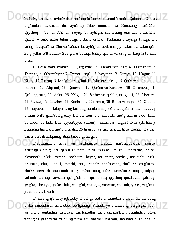hududiy jihatdan joylashish o’rni haqida ham ma’lumot beradi:«Qalach – O’g’uz
o’g’lonlari   turkmanlardin   ayrilmay   Movarounnahr   va   Xurosonga   tushdilar.
Qipchoq   –   Tin   va   Atil   va   Yoyiq;   bu   aytilgan   suvlarning   orasinda   o’lturdilar.
Qiniqli   –   turkmanlar   bilan   birga   o’lturur   erdilar.   Turkman   viloyatga   tushgandin
so’ng, Issiqko’l va Chu va Talosh; bu aytilg’an suvlarning yoqalarinda vatan qilib
ko’p yillar o’lturdilar».So’ngra u boshqa turkiy qabila va urug’lar haqida to’xtab
o’tadi:
1.Takrin   yoki   makrin;   2.   Qirg’izlar;   3.   Kamkamchutlar;   4.   O’rmanqit;   5.
Tatarlar;   6.   O’yrat/oyrat   7.   Tumat   urug’i;   8.   Nayman;   9.   Qirayt     10.   Ungut;   11.
Xitoy; 12.Turqaq13. Mo’g’ul urug’lari;14. Markit/makrit; 15. Qo’nqirat; 16.
Inkiras;     17.   Alqanut;   18.   Qoranut;     19.   Qurlas   va   Echkirin;   20.   O’rmavut;   21.
Qo’niqqimar;   22.   Arlat;   23.   Kilgit;   24.   Baday   va   qishliq   urug’lari;   25.   Uyshan;
26. Suldus; 27. Ilkurkin; 28. Kankit; 29. Do’rman; 30. Barin va suqut; 31. O’klan.
32. Bayovut; 33. Jalayir urug’larining nomlarining kelib chiqishi hamda hududiy
o’rnini   keltirgan.Abulg’oziy   Bahodirxon   o’z   kitobida   mo’g’ullarni   ikki   katta
bo’lakka   bo’ladi.   Biri   qiyon/qiyot   (nirun),   ikkinchisi   nuguz/nukuz   (darlikin).
Bulardan tashqari, mo’g’ullardan 25 ta urug’ va qabilalarini tilga oladiki, ulardan
barisi o’zbek xalqining etnik tarkibiga kirgan.
O’zbeklarning   urug’   va   qabilalariga   tegishli   ma’lumotlardan   asarda
keltirilgan   urug’   va   qabilalar   nomi   juda   muhim.   Bular:   Orlot/arlat,   og’or,
olayunotli,   o’qli,   aymoq,   boshqird,   bayot,   tot,   totar,   temirli,   turumchi,   turk,
turkman,   taka,   turbotli,   tevachi,   jobi,   jomachi,   cho’bichoq,   cho’boni,   chig’atoy,
cho’ni,   xizir   eli,   xurosonli,   xalaj,   dukar,   soiq,   solur,   surxi/surqi,   soqar,   saljuq,
sultonli, savroqi, sovchili, qo’rg’oli, qo’rqin, qorliq, qipchoq, qoratoshli, qalmoq,
qirg’iz, chiroyli, qutlar, lola, mo’g’ul, mang’it, nayman, mo’ndi, yozir, yag’mo,
yovmut, yurti va b.
O’lkaning   ijtimoiy-iqtisodiy   ahvoliga   oid   ma’lumotlar   orasida   Xorazmning
o’sha   zamonlarda   ham   obod   bo’lganligi,   Amudaryo   o’zanining   o’zgargan   vaqti
va   uning   oqibatlari   haqidagi   ma’lumotlar   ham   qimmatlidir.   Jumladan,   Xiva
xonligida   yashovchi   xalqning   turmushi,   yashash   sharoiti,   faoliyati   bilan   bog’liq 