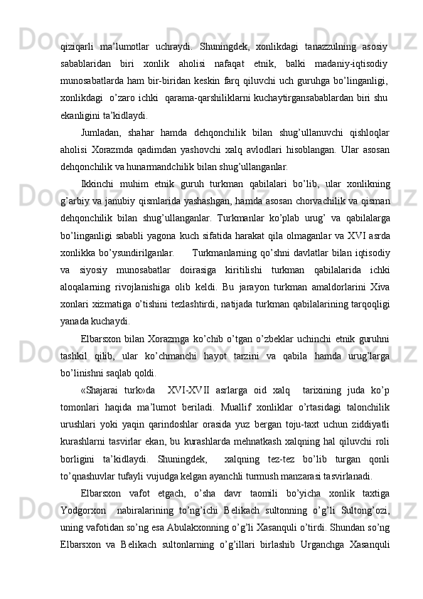 qiziqarli   ma’lumotlar   uchraydi.   Shuningdek,   xonlikdagi   tanazzulning   asosiy
sabablaridan   biri   xonlik   aholisi   nafaqat   etnik,   balki   madaniy-iqtisodiy
munosabatlarda   ham   bir-biridan   keskin   farq   qiluvchi   uch   guruhga   bo’linganligi,
xonlikdagi   o’zaro ichki   qarama-qarshiliklarni kuchaytirgansabablardan biri shu
ekanligini ta’kidlaydi.
Jumladan,   shahar   hamda   dehqonchilik   bilan   shug’ullanuvchi   qishloqlar
aholisi   Xorazmda   qadimdan   yashovchi   xalq   avlodlari   hisoblangan.   Ular   asosan
dehqonchilik va hunarmandchilik bilan shug’ullanganlar.
Ikkinchi   muhim   etnik   guruh   turkman   qabilalari   bo’lib,   ular   xonlikning
g’arbiy va janubiy qismlarida yashashgan,  hamda asosan chorvachilik va qisman
dehqonchilik   bilan   shug’ullanganlar.   Turkmanlar   ko’plab   urug’   va   qabilalarga
bo’linganligi   sababli   yagona   kuch  sifatida   harakat   qila   olmaganlar   va   XVI   asrda
xonlikka bo’ysundirilganlar.         Turkmanlarning qo’shni  davlatlar  bilan  iqtisodiy
va   siyosiy   munosabatlar   doirasiga   kiritilishi   turkman   qabilalarida   ichki
aloqalarning   rivojlanishiga   olib   keldi.   Bu   jarayon   turkman   amaldorlarini   Xiva
xonlari  xizmatiga o’tishini  tezlashtirdi, natijada turkman qabilalarining tarqoqligi
yanada kuchaydi.
Elbarsxon   bilan   Xorazmga   ko’chib   o’tgan   o’zbeklar   uchinchi   etnik   guruhni
tashkil   qilib,   ular   ko’chmanchi   hayot   tarzini   va   qabila   hamda   urug’larga
bo’linishni saqlab qoldi.
«Shajarai   turk»da     XVI-XVII   asrlarga   oid   xalq     tarixining   juda   ko’p
tomonlari   haqida   ma’lumot   beriladi.   Muallif   xonliklar   o’rtasidagi   talonchilik
urushlari   yoki   yaqin   qarindoshlar   orasida   yuz   bergan   toju-taxt   uchun   ziddiyatli
kurashlarni   tasvirlar   ekan,   bu   kurashlarda   mehnatkash   xalqning   hal   qiluvchi   roli
borligini   ta’kidlaydi.   Shuningdek,     xalqning   tez-tez   bo’lib   turgan   qonli
to’qnashuvlar tufayli vujudga kelgan ayanchli turmush manzarasi tasvirlanadi.
Elbarsxon   vafot   etgach,   o’sha   davr   taomili   bo’yicha   xonlik   taxtiga
Yodgorxon     nabiralarining   to’ng’ichi   Belikach   sultonning   o’g’li   Sultong’ozi,
uning vafotidan so’ng esa Abulakxonning o’g’li Xasanquli o’tirdi. Shundan so’ng
Elbarsxon   va   Belikach   sultonlarning   o’g’illari   birlashib   Urganchga   Xasanquli 