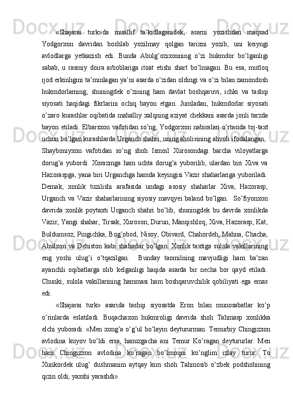 «Shajarai   turk»da   muallif   ta’kidlaganidek,   asarni   yozishdan   maqsad
Yodgorxon   davridan   boshlab   yozilmay   qolgan   tarixni   yozib,   uni   keiyngi
avlodlarga   yetkazish   edi.   Bunda   Abulg’ozixonning   o’zi   hukmdor   bo’lganligi
sabab,   u   rasmiy   doira   arboblariga   itoat   etishi   shart   bo’lmagan.   Bu   esa,   mutloq
ijod erkinligini ta’minlagan ya’ni asarda o’zidan oldingi va o’zi bilan zamondosh
hukmdorlarning,   shuningdek   o’zining   ham   davlat   boshqaruvi,   ichki   va   tashqi
siyosati   haqidagi   fikrlarini   ochiq   bayon   etgan.   Jumladan,   hukmdorlar   siyosati
o’zaro kurashlar oqibatida mahalliy xalqning aziyat  chekkani asarda jonli tarzda
bayon etiladi. Elbarsxon vafotidan so’ng, Yodgorxon nabiralari o’rtasida toj-taxt
uchun bo’lgan kurashlarda Urganch shahri, uning aholisining ahvoli ifodalangan.
Shayboniyxon   vafotidan   so’ng   shoh   Ismoil   Xurosondagi   barcha   viloyatlarga
dorug’a   yubordi.   Xorazmga   ham   uchta   dorug’a   yuborilib,   ulardan   biri   Xiva   va
Hazoraspga, yana biri Urganchga hamda keyingisi Vazir shaharlariga yuboriladi.
Demak,   xonlik   tuzilishi   arafasida   undagi   asosiy   shaharlar   Xiva,   Hazorasp,
Urganch   va  Vazir   shaharlarining  siyosiy   mavqyei   baland  bo’lgan.    So’fiyonxon
davrida   xonlik   poytaxti   Urganch   shahri   bo’lib,   shuningdek   bu   davrda   xonlikda
Vazir, Yangi shahar, Tirsak, Xuroson, Durun, Manqishloq, Xiva, Hazorasp, Kat,
Buldumsoz, Pingichka, Bog’obod, Nisoy, Obivard, Chahordeh, Mahna,  Chacha,
Abulxon va Dehiston kabi shaharlar bo’lgan. Xonlik taxtiga sulola vakillarining
eng   yoshi   ulug’i   o’tqazilgan.     Bunday   taomilning   mavjudligi   ham   ba’zan
ayanchli   oqibatlarga   olib   kelganligi   haqida   asarda   bir   necha   bor   qayd   etiladi.
Chunki,   sulola   vakillarining   hammasi   ham   boshqaruvchilik   qobiliyati   ega   emas
edi.
«Shajarai   turk»   asarida   tashqi   siyosatda   Eron   bilan   munosabatlar   ko’p
o’rinlarda   eslatiladi.   Buqachaxon   hukmroligi   davrida   shoh   Tahmasp   xonlikka
elchi yuboradi: «Men xong’a o’g’ul bo’layin deytururman. Temurbiy Chingizxon
avlodina   kuyov   bo’ldi   ersa,   hanuzgacha   ani   Temur   Ko’ragan   deytururlar.   Men
ham   Chingizxon   avlodina   ko’ragan   bo’lmoqni   ko’nglim   izlay   turur.   To
Xunkordek   ulug’   dushmanim   aytqay   kim   shoh   Tahmosib   o’zbek   podshohining
qizin oldi; yaxshi yarashdi». 