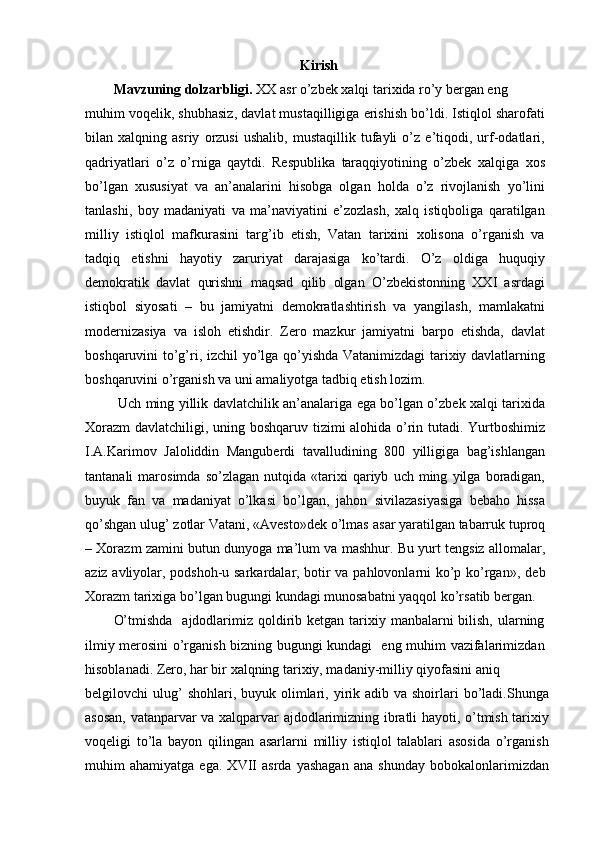 Kirish
Mavzuning dolzarbligi.  XX asr o’zbek xalqi tarixida ro’y bergan eng
muhim voqelik, shubhasiz, davlat mustaqilligiga erishish bo’ldi. Istiqlol sharofati
bilan   xalqning   asriy   orzusi   ushalib,   mustaqillik   tufayli   o’z   e’tiqodi,   urf-odatlari,
qadriyatlari   o’z   o’rniga   qaytdi.   Respublika   taraqqiyotining   o’zbek   xalqiga   xos
bo’lgan   xususiyat   va   an’analarini   hisobga   olgan   holda   o’z   rivojlanish   yo’lini
tanlashi,   boy   madaniyati   va   ma’naviyatini   e’zozlash,   xalq   istiqboliga   qaratilgan
milliy   istiqlol   mafkurasini   targ’ib   etish,   Vatan   tarixini   xolisona   o’rganish   va
tadqiq   etishni   hayotiy   zaruriyat   darajasiga   ko’tardi.   O’z   oldiga   huquqiy
demokratik   davlat   qurishni   maqsad   qilib   olgan   O’zbekistonning   XXI   asrdagi
istiqbol   siyosati   –   bu   jamiyatni   demokratlashtirish   va   yangilash,   mamlakatni
modernizasiya   va   isloh   etishdir.   Zero   mazkur   jamiyatni   barpo   etishda,   davlat
boshqaruvini to’g’ri, izchil  yo’lga qo’yishda Vatanimizdagi  tarixiy davlatlarning
boshqaruvini o’rganish va uni amaliyotga tadbiq etish lozim.
  Uch ming yillik davlatchilik an’analariga ega bo’lgan o’zbek xalqi tarixida
Xorazm  davlatchiligi, uning boshqaruv tizimi alohida o’rin tutadi. Yurtboshimiz
I.A.Karimov   Jaloliddin   Manguberdi   tavalludining   800   yilligiga   bag’ishlangan
tantanali   marosimda   so’zlagan   nutqida   «tarixi   qariyb   uch  ming   yilga  boradigan,
buyuk   fan   va   madaniyat   o’lkasi   bo’lgan,   jahon   sivilazasiyasiga   bebaho   hissa
qo’shgan ulug’ zotlar Vatani, «Avesto»dek o’lmas  asar yaratilgan tabarruk tuproq
– Xorazm zamini butun dunyoga ma’lum va mashhur. Bu yurt tengsiz allomalar,
aziz avliyolar, podshoh-u sarkardalar, botir va pahlovonlarni ko’p ko’rgan » , deb
Xorazm tarixiga bo’lgan bugungi kundagi munosabatni yaqqol ko’rsatib bergan.
O’tmishda    ajdodlarimiz  qoldirib ketgan tarixiy manbalarni  bilish,  ularning
ilmiy merosini o’rganish bizning bugungi kundagi   eng muhim vazifalarimizdan
hisoblanadi. Zero, har bir xalqning tarixiy, madaniy-milliy qiyofasini aniq
belgilovchi  ulug’  shohlari,  buyuk olimlari, yirik adib  va shoirlari  bo’ladi.Shunga
asosan, vatanparvar va xalqparvar ajdodlarimizning ibratli hayoti, o’tmish tarixiy
voqeligi   to’la   bayon   qilingan   asarlarni   milliy   istiqlol   talablari   asosida   o’rganish
muhim   ahamiyatga   ega.   XVII   asrda   yashagan   ana   shunday   bobokalonlarimizdan 