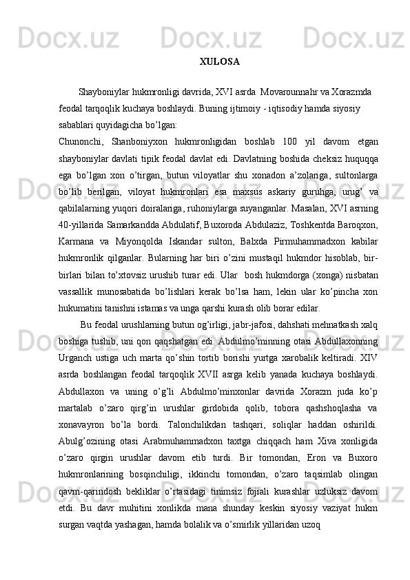 XULOSA
Shayboniylar hukmronligi davrida, XVI asrda  Movarounnahr va Xorazmda  
feodal tarqoqlik kuchaya boshlaydi. Buning ijtimoiy - iqtisodiy hamda siyosiy 
sabablari quyidagicha bo’lgan:
Chunonchi,   Shanboniyxon   hukmronligidan   boshlab   100   yil   davom   etgan
shayboniylar davlati tipik feodal davlat edi. Davlatning boshida cheksiz huquqqa
ega   bo’lgan   xon   o’tirgan,   butun   viloyatlar   shu   xonadon   a’zolariga,   sultonlarga
bo’lib   berilgan,   viloyat   hukmronlari   esa   maxsus   askariy   guruhga,   urug’   va
qabilalarning yuqori doiralariga, ruhoniylarga suyanganlar. Masalan, XVI asrning
40-yillarida Samarkandda Abdulatif, Buxoroda Abdulaziz, Toshkentda Baroqxon,
Karmana   va   Miyonqolda   Iskandar   sulton,   Balxda   Pirmuhammadxon   kabilar
hukmronlik   qilganlar.   Bularning   har   biri   o’zini   mustaqil   hukmdor   hisoblab,   bir-
birlari bilan to’xtovsiz urushib turar edi. Ular   bosh hukmdorga (xonga) nisbatan
vassallik   munosabatida   bo’lishlari   kerak   bo’lsa   ham,   lekin   ular   ko’pincha   xon
hukumatini tanishni istamas va unga qarshi kurash olib borar edilar.
 Bu feodal urushlarning butun og’irligi, jabr-jafosi, dahshati mehnatkash xalq
boshiga tushib, uni qon qaqshatgan edi. Abdulmo’minning otasi Abdullaxonning
Urganch   ustiga   uch   marta   qo’shin   tortib   borishi   yurtga   xarobalik   keltiradi.   XIV
asrda   boshlangan   feodal   tarqoqlik   XVII   asrga   kelib   yanada   kuchaya   boshlaydi.
Abdullaxon   va   uning   o’g’li   Abdulmo’minxonlar   davrida   Xorazm   juda   ko’p
martalab   o’zaro   qirg’in   urushlar   girdobida   qolib,   tobora   qashshoqlasha   va
xonavayron   bo’la   bordi.   Talonchilikdan   tashqari,   soliqlar   haddan   oshirildi.
Abulg’ozining   otasi   Arabmuhammadxon   taxtga   chiqqach   ham   Xiva   xonligida
o’zaro   qirgin   urushlar   davom   etib   turdi.   Bir   tomondan,   Eron   va   Buxoro
hukmronlarining   bosqinchiligi,   ikkinchi   tomondan,   o’zaro   taqsimlab   olingan
qavm-qarindosh   bekliklar   o’rtasidagi   tinimsiz   fojiali   kurashlar   uzluksiz   davom
etdi.   Bu   davr   muhitini   xonlikda   mana   shunday   keskin   siyosiy   vaziyat   hukm
surgan vaqtda yashagan, hamda bolalik va o’smirlik yillaridan uzoq 
