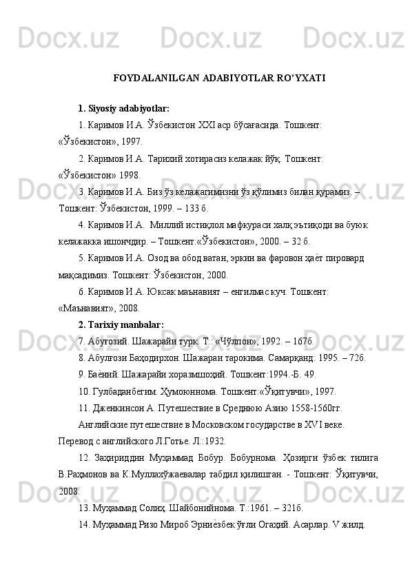 FOYDALANILGAN ADABIYOTLAR RO’YXATI
1. Siyosiy adabiyotlar:
1.  Каримов   И . А .  Ўзбекистон   ХХ I  аср   бўсағасида .  Тошкент: 
«Ўзбекистон», 1997.
2. Каримов И.А. Тарихий хотирасиз келажак йўқ. Тошкент: 
«Ўзбекистон» 1998.
3. Каримов И.А. Биз ўз келажагимизни ўз қўлимиз билан қурамиз. – 
Тошкент: Ўзбекистон, 1999. – 133 б.
4. Каримов И.А.  Миллий истиқлол мафкураси халқ эътиқоди ва буюк 
келажакка ишончдир. – Тошкент:«Ўзбекистон», 2000. – 32 б.
5. Каримов И.А. Озод ва обод ватан, эркин ва фаровон ҳае{т пировард 
мақсадимиз. Тошкент: Ўзбекистон, 2000.
6. Каримов И.А. Юксак маънавият – енгилмас куч. Тошкент: 
«Маънавият», 2008.
2. Tarixiy manbalar:
7. Абуғозий. Шажарайи турк. Т.: «Чўлпон», 1992. – 167б.
8. Абулғози Баҳодирхон. Шажараи тарокима. Самарқанд: 1995. – 72б.
9. Ба	
е{ний. Шажарайи хоразмшоҳий. Тошкент:1994.-Б. 49.
10. Гулбаданбегим. Ҳумоюннома. Тошкент:«Ўқитувчи», 1997.
11. Дженкинсон А. Путешествие в Среднюю Азию 1558-1560гг.
Английские путешествие в Московском государстве в XVI веке. 
Перевод с английского Л.Готье. Л.:1932.
12.   Заҳириддин   Муҳаммад   Бобур.   Бобурнома.   Ҳозирги   ўзбек   тилига
В.Раҳмонов ва К.Муллахўжаевалар табдил қилишган. - Тошкент: Ўқитувчи,
2008.
13. Муҳаммад Солиҳ. Шайбонийнома. Т.:1961. – 321б.
14. Муҳаммад Ризо Мироб Эрни	
е{збек ўғли Огаҳий. Асарлар. V жилд. 