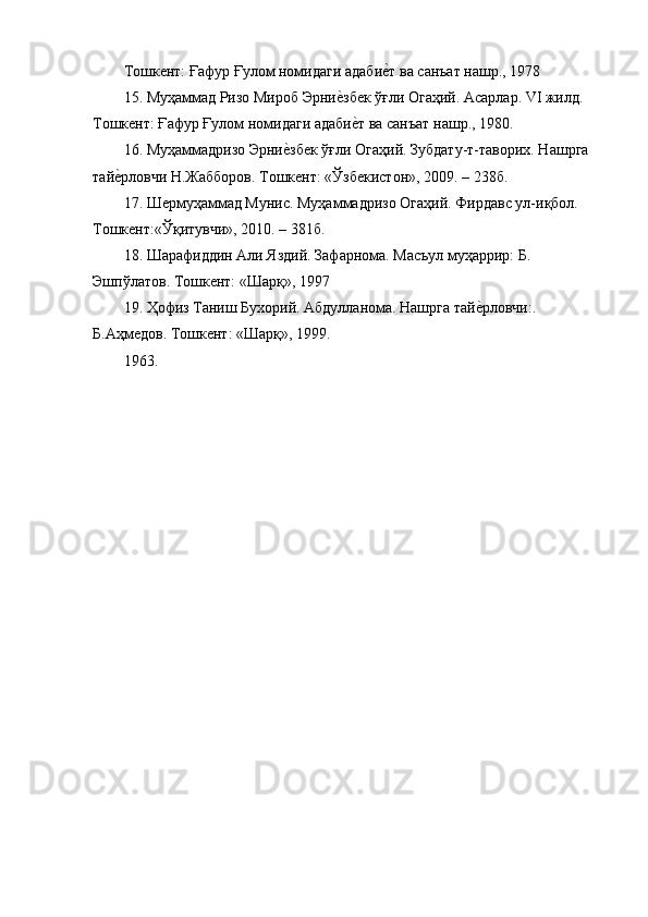 Тошкент: Ғафур Ғулом номидаги адабие{т ва санъат нашр., 1978
15. Муҳаммад Ризо Мироб Эрни	
е{збек ўғли Огаҳий. Асарлар. VI жилд. 
Тошкент: Ғафур Ғулом номидаги адаби
е{т ва санъат нашр., 1980.
16. Муҳаммадризо Эрни	
е{збек ўғли Огаҳий. Зубдату-т-таворих. Нашрга 
тай	
е{рловчи Н.Жабборов. Тошкент: «Ўзбекистон», 2009. – 238б.
17. Шермуҳаммад Мунис. Муҳаммадризо Огаҳий. Фирдавс ул-иқбол. 
Тошкент:«Ўқитувчи», 2010. – 381б.
18. Шарафиддин Али Яздий. Зафарнома. Масъул муҳаррир: Б. 
Эшпўлатов. Тошкент: «Шарқ», 1997
19. Ҳофиз Таниш Бухорий. Абдулланома. Нашрга тай	
е{рловчи:. 
Б.Аҳмедов. Тошкент: «Шарқ», 1999.
1963. 