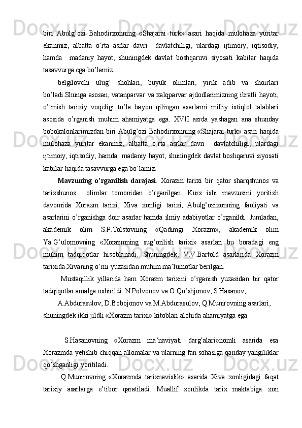 biri   Abulg’ozi   Bahodirxonning   «Shajarai   turk»   asari   haqida   mulohaza   yuritar
ekanmiz,   albatta   o’rta   asrlar   davri     davlatchiligi,   ulardagi   ijtimoiy,   iqtisodiy,
hamda     madaniy   hayot,   shuningdek   davlat   boshqaruvi   siyosati   kabilar   haqida
tasavvurga ega bo’lamiz.
belgilovchi   ulug’   shohlari,   buyuk   olimlari,   yirik   adib   va   shoirlari
bo’ladi.Shunga asosan, vatanparvar va xalqparvar ajdodlarimizning ibratli hayoti,
o’tmish   tarixiy   voqeligi   to’la   bayon   qilingan   asarlarni   milliy   istiqlol   talablari
asosida   o’rganish   muhim   ahamiyatga   ega.   XVII   asrda   yashagan   ana   shunday
bobokalonlarimizdan biri Abulg’ozi Bahodirxonning «Shajarai turk» asari haqida
mulohaza   yuritar   ekanmiz,   albatta   o’rta   asrlar   davri     davlatchiligi,   ulardagi
ijtimoiy, iqtisodiy, hamda   madaniy hayot, shuningdek davlat boshqaruvi siyosati
kabilar haqida tasavvurga ega bo’lamiz.
Mavzuning   o’rganilish   darajasi .   Xorazm   tarixi   bir   qator   sharqshunos   va
tarixshunos     olimlar   tomonidan   o’rganilgan.   Kurs   ishi   mavzusini   yoritish
davomida   Xorazm   tarixi,   Xiva   xonligi   tarixi,   Abulg’ozixonning   faoliyati   va
asarlarini   o’rganishga   doir   asarlar   hamda   ilmiy  adabiyotlar   o’rganildi.  Jumladan,
akademik   olim   S.P.Tolstovning   «Qadimgi   Xorazm»,   akademik   olim
Ya.G’ulomovning   «Xorazmning   sug’orilish   tarixi»   asarlari   bu   boradagi   eng
muhim   tadqiqotlar   hisoblanadi.   Shuningdek,   V.V.Bartold   asarlarida   Xorazm
tarixida Xivaning o’rni yuzasidan muhim ma’lumotlar berilgan.
  Mustaqillik   yillarida   ham   Xorazm   tarixini   o’rganish   yuzasidan   bir   qator
tadqiqotlar amalga oshirildi. N.Polvonov va O.Qo’shjonov, S.Hasanov,
A.Abdurasulov, D.Bobojonov va M.Abdurasulov, Q.Munirovning asarlari, 
shuningdek ikki jildli «Xorazm tarixi» kitoblari alohida ahamiyatga ega.
  S.Hasanovning   «Xorazm   ma’naviyati   darg’alari»nomli   asarida   esa
Xorazmda yetishib chiqqan allomalar va ularning fan sohasiga qanday yangiliklar
qo’shganligi yoritiladi.
  Q.Munirovning   «Xorazmda   tarixnavislik»   asarida   Xiva   xonligidagi   faqat
tarixiy   asarlarga   e’tibor   qaratiladi.   Muallif   xonlikda   tarix   maktabiga   xon 