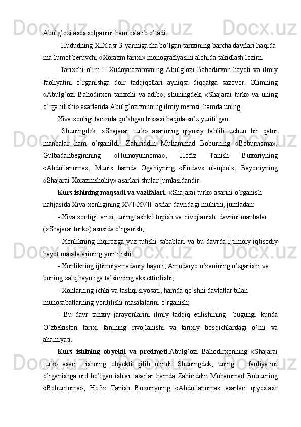 Abulg’ozi asos solganini ham eslatib o’tadi.
  Hududning XIX asr 3-yarmigacha bo’lgan tarixining barcha davrlari haqida 
ma’lumot beruvchi «Xorazm tarixi» monografiyasini alohida takidlash lozim.
  Tarixchi   olim   H.Xudoynazarovning   Abulg’ozi   Bahodirxon   hayoti   va   ilmiy
faoliyatini   o’rganishga   doir   tadqiqotlari   ayniqsa   diqqatga   sazovor.   Olimning
«Abulg’ozi   Bahodirxon   tarixchi   va   adib»,   shuningdek,   «Shajarai   turk»   va   uning
o’rganilishi» asarlarida Abulg’ozixonning ilmiy merosi, hamda uning
Xiva xonligi tarixida qo’shgan hissasi haqida so’z yuritilgan.
  Shuningdek,   «Shajarai   turk»   asarining   qiyosiy   tahlili   uchun   bir   qator
manbalar   ham   o’rganildi.   Zahiriddin   Muhammad   Boburning   «Boburnoma»,
Gulbadanbegimning   «Humoyunnoma»,   Hofiz   Tanish   Buxoriyning
«Abdullanoma»,   Munis   hamda   Ogahiyning   «Firdavs   ul-iqbol»,   Bayoniyning
«Shajarai Xorazmshohiy» asarlari shular jumlasidandir.
Kurs ishining maqsadi va vazifalari.  «Shajarai turk» asarini o’rganish 
natijasida Xiva xonligining XVI-XVII  asrlar davridagi muhitni, jumladan:
-  Xiva xonligi tarixi, uning tashkil topish va  rivojlanish  davrini manbalar 
(«Shajarai turk») asosida o’rganish;
-   Xonlikning   inqirozga   yuz   tutishi   sabablari   va   bu   davrda   ijtimoiy-iqtisodiy
hayot masalalarining yoritilishi;
-  Xonlikning ijtimoiy-madaniy hayoti, Amudaryo o’zanining o’zgarishi va 
buning xalq hayotiga ta’sirining aks ettirilishi;
-  Xonlarning ichki va tashqi siyosati, hamda qo’shni davlatlar bilan 
munosabatlarning yoritilishi masalalarini o’rganish;
-   Bu   davr   tarixiy   jarayonlarini   ilmiy   tadqiq   etilishining     bugungi   kunda
O’zbekiston   tarixi   fanining   rivojlanishi   va   tarixiy   bosqichlardagi   o’rni   va
ahamiyati.
Kurs   ishining   obyekti   va   predmeti .Abulg’ozi   Bahodirxonning   «Shajarai
turk»   asari     ishning   obyekti   qilib   olindi.   Shuningdek,   uning       faoliyatini
o’rganishga   oid   bo’lgan   ishlar,   asarlar   hamda   Zahiriddin   Muhammad   Boburning
«Boburnoma»,   Hofiz   Tanish   Buxoriyning   «Abdullanoma»   asarlari   qiyoslash 