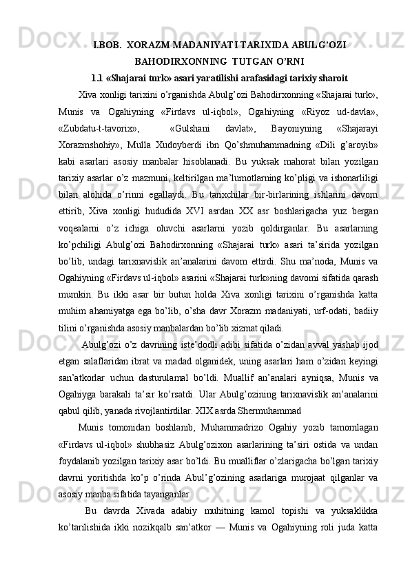 I.BOB.  XORAZM MADANIYATI TARIXIDA ABULG’OZI
BAHODIRXONNING  TUTGAN O’RNI
1.1 «Shajarai turk» asari yaratilishi arafasidagi tarixiy sharoit
Xiva xonligi tarixini o’rganishda Abulg’ozi Bahodirxonning «Shajarai turk»,
Munis   va   Ogahiyning   «Firdavs   ul-iqbol»,   Ogahiyning   «Riyoz   ud-davla»,
«Zubdatu-t-tavorix»,     «Gulshani   davlat»,   Bayoniyning   «Shajarayi
Xorazmshohiy»,   Mulla   Xudoyberdi   ibn   Qo’shmuhammadning   «Dili   g’aroyib»
kabi   asarlari   asosiy   manbalar   hisoblanadi.   Bu   yuksak   mahorat   bilan   yozilgan
tarixiy  asarlar  o’z  mazmuni, keltirilgan ma’lumotlarning  ko’pligi   va ishonarliligi
bilan   alohida   o’rinni   egallaydi.   Bu   tarixchilar   bir-birlarining   ishlarini   davom
ettirib,   Xiva   xonligi   hududida   XVI   asrdan   XX   asr   boshlarigacha   yuz   bergan
voqealarni   o’z   ichiga   oluvchi   asarlarni   yozib   qoldirganlar.   Bu   asarlarning
ko’pchiligi   Abulg’ozi   Bahodirxonning   «Shajarai   turk»   asari   ta’sirida   yozilgan
bo’lib,   undagi   tarixnavislik   an’analarini   davom   ettirdi.   Shu   ma’noda,   Munis   va
Ogahiyning «Firdavs ul-iqbol» asarini «Shajarai turk»ning davomi sifatida qarash
mumkin.   Bu   ikki   asar   bir   butun   holda   Xiva   xonligi   tarixini   o’rganishda   katta
muhim   ahamiyatga   ega   bo’lib,   o’sha   davr   Xorazm   madaniyati,   urf-odati,   badiiy
tilini o’rganishda asosiy manbalardan bo’lib xizmat qiladi.
  Abulg’ozi   o’z   davrining   iste’dodli   adibi   sifatida   o’zidan   avval   yashab   ijod
etgan   salaflaridan   ibrat   va   madad   olganidek,   uning   asarlari   ham   o’zidan   keyingi
san’atkorlar   uchun   dasturulamal   bo’ldi.   Muallif   an’analari   ayniqsa,   Munis   va
Ogahiyga   barakali   ta’sir   ko’rsatdi.   Ular   Abulg’ozining   tarixnavislik   an’analarini
qabul qilib, yanada rivojlantirdilar. XIX asrda Shermuhammad
Munis   tomonidan   boshlanib,   Muhammadrizo   Ogahiy   yozib   tamomlagan
«Firdavs   ul-iqbol»   shubhasiz   Abulg’ozixon   asarlarining   ta’siri   ostida   va   undan
foydalanib yozilgan tarixiy asar bo’ldi. Bu mualliflar o’zlarigacha bo’lgan tarixiy
davrni   yoritishda   ko’p   o’rinda   Abul’g’ozining   asarlariga   murojaat   qilganlar   va
asosiy manba sifatida tayanganlar.
  Bu   davrda   Xivada   adabiy   muhitning   kamol   topishi   va   yuksaklikka
ko’tarilishida   ikki   nozikqalb   san’atkor   —   Munis   va   Ogahiyning   roli   juda   katta 