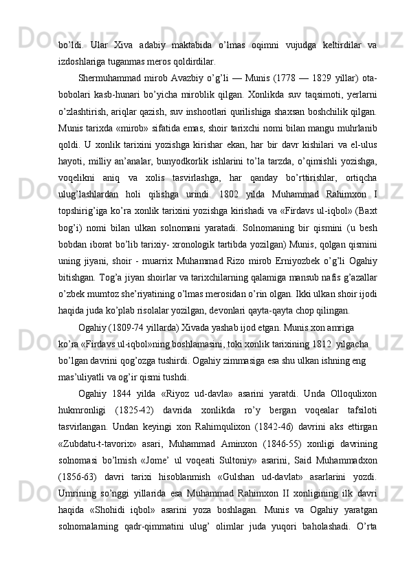 bo’ldi.   Ular   Xiva   adabiy   maktabida   o’lmas   oqimni   vujudga   keltirdilar   va
izdoshlariga tuganmas meros qoldirdilar.
Shermuhammad   mirob   Avazbiy   o’g’li   —   Munis   (1778   —   1829   yillar)   ota-
bobolari   kasb-hunari   bo’yicha   miroblik   qilgan.   Xonlikda   suv   taqsimoti,   yerlarni
o’zlashtirish, ariqlar qazish, suv inshootlari qurilishiga shaxsan boshchilik qilgan.
Munis tarixda «mirob» sifatida emas, shoir tarixchi nomi bilan mangu muhrlanib
qoldi.   U   xonlik   tarixini   yozishga   kirishar   ekan,   har   bir   davr   kishilari   va   el-ulus
hayoti,   milliy   an’analar,   bunyodkorlik   ishlarini   to’la   tarzda,   o’qimishli   yozishga,
voqelikni   aniq   va   xolis   tasvirlashga,   har   qanday   bo’rttirishlar,   ortiqcha
ulug’lashlardan   holi   qilishga   urindi.   1802   yilda   Muhammad   Rahimxon   I
topshirig’iga ko’ra xonlik tarixini yozishga kirishadi  va «Firdavs ul-iqbol» (Baxt
bog’i)   nomi   bilan   ulkan   solnomani   yaratadi.   Solnomaning   bir   qismini   (u   besh
bobdan iborat bo’lib tarixiy- xronologik tartibda yozilgan) Munis, qolgan qismini
uning   jiyani,   shoir   -   muarrix   Muhammad   Rizo   mirob   Erniyozbek   o’g’li   Ogahiy
bitishgan. Tog’a jiyan shoirlar va tarixchilarning qalamiga mansub nafis g’azallar
o’zbek mumtoz she’riyatining o’lmas merosidan o’rin olgan. Ikki ulkan shoir ijodi
haqida juda ko’plab risolalar yozilgan, devonlari qayta-qayta chop qilingan.
Ogahiy (1809-74 yillarda) Xivada yashab ijod etgan. Munis xon amriga 
ko’ra «Firdavs ul-iqbol»ning boshlamasini, toki xonlik tarixining 1812  yilgacha 
bo’lgan davrini qog’ozga tushirdi. Ogahiy zimmasiga esa shu ulkan ishning eng 
mas’uliyatli va og’ir qismi tushdi.
Ogahiy   1844   yilda   «Riyoz   ud-davla»   asarini   yaratdi.   Unda   Olloqulixon
hukmronligi   (1825-42)   davrida   xonlikda   ro’y   bergan   voqealar   tafsiloti
tasvirlangan.   Undan   keyingi   xon   Rahimqulixon   (1842-46)   davrini   aks   ettirgan
«Zubdatu-t-tav о rix»   asari,   Muhammad   Aminxon   (1846-55)   xonligi   davrining
solnomasi   bo’lmish   «J о me’   ul   voqeati   Sultoniy»   asarini,   Said   Muhammadxon
(1856-63)   davri   tarixi   hisoblanmish   «Gulshan   ud-davlat»   asarlarini   yozdi.
Umrining   so’nggi   yillarida   esa   Muhammad   Rahimxon   II   xonligining   ilk   davri
haqida   «Shohidi   iqbol»   asarini   yoza   boshlagan.   Munis   va   Ogahiy   yaratgan
solnomalarning   qadr-qimmatini   ulug’   olimlar   juda   yuqori   baholashadi.   O’rta 