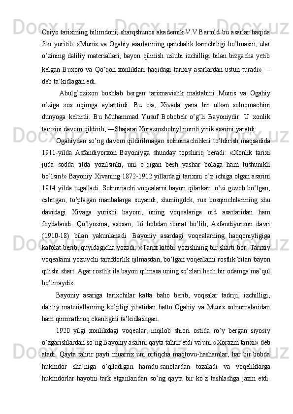 Osiyo tarixining bilimdoni, sharqshunos akademik V.V.Bartold bu asarlar haqida
fikr yuritib: «Munis  va Ogahiy asarlarining qanchalik kamchiligi  bo’lmasin, ular
o’zining   daliliy   materiallari,   bayon   qilinish   uslubi   izchilligi   bilan   bizgacha   yetib
kelgan  Buxoro  va  Qo’qon  xonliklari  haqidagi  tarixiy  asarlardan  ustun   turadi»  
  –
deb ta’kidlagan edi.
  Abulg’ozixon   boshlab   bergan   tarixnavislik   maktabini   Munis   va   Ogahiy
o’ziga   xos   oqimga   aylantirdi.   Bu   esa,   Xivada   yana   bir   ulkan   solnomachini
dunyoga   keltirdi.   Bu   Muhammad   Yusuf   Bobobek   o’g’li   Bayoniydir.   U   xonlik
tarixini davom qildirib, ―Shajarai Xorazmshohiy  nomli yirik asarini yaratdi.‖
Ogahiydan so’ng davom qildirilmagan solnomachilikni to’ldirish maqsadida
1911-yilda   Asfandiyorxon   Bayoniyga   shunday   topshiriq   beradi:   «Xonlik   tarixi
juda   sodda   tilda   yozilsinki,   uni   o’qigan   besh   yashar   bolaga   ham   tushunikli
bo’lsin!» Bayoniy Xivaning 1872-1912 yillardagi tarixini o’z ichiga olgan asarini
1914 yilda tugalladi. Solnomachi voqealarni bayon qilarkan, o’zi guvoh bo’lgan,
eshitgan,   to’plagan   manbalarga   suyandi,   shuningdek,   rus   bosqinchilarining   shu
davrdagi   Xivaga   yurishi   bayoni,   uning   voqealariga   oid   asarlaridan   ham
foydalandi.   Qo’lyozma,   asosan,   16   bobdan   iborat   bo’lib,   Asfandiyorxon   davri
(1910-18)   bilan   yakunlanadi.   Bayoniy   asardagi   voqealarning   haqqoniyligiga
kafolat berib, quyidagicha yozadi: «Tarix kitobi yozishning bir sharti bor: Tarixiy
voqealarni yozuvchi tarafdorlik qilmasdan, bo’lgan voqealarni rostlik bilan bayon
qilishi shart. Agar rostlik ila bayon qilmasa uning so’zlari hech bir odamga ma’qul
bo’lmaydi».
Bayoniy   asariga   tarixchilar   katta   baho   berib,   voqealar   tadriji,   izchilligi,
daliliy   materiallarning   ko’pligi   jihatidan   hatto   Ogahiy   va   Munis   solnomalaridan
ham qimmatliroq ekanligini ta’kidlashgan.
1920   yilgi   xonlikdagi   voqealar,   inqilob   shiori   ostida   ro’y   bergan   siyosiy
o’zgarishlardan so’ng Bayoniy asarini qayta tahrir etdi va uni «Xorazm tarixi» deb
atadi.   Qayta   tahrir   payti   muarrix   uni   ortiqcha   maqtovu-hashamlar,   har   bir   bobda
hukmdor   sha’niga   o’qiladigan   hamdu-sanolardan   tozaladi   va   voqeliklarga
hukmdorlar   hayotni   tark   etganlaridan   so’ng   qayta   bir   ko’z   tashlashga   jazm   etdi. 