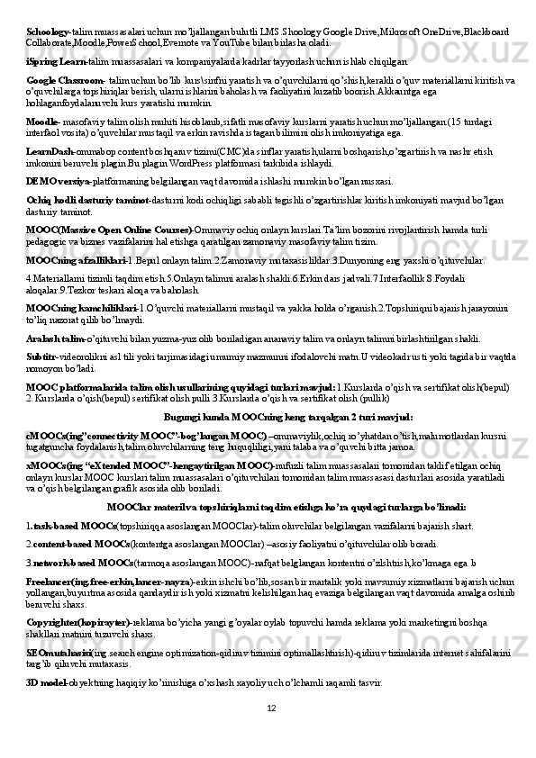 Schoology- talim muassasalari uchun mo’ljallangan bulutli LMS.Shoology Google Drive,Mikrosoft OneDrive,Blackboard 
Collaborate,Moodle,PowerSchool,Evernote va YouTube bilan birlasha oladi.
iSpring Learn -talim muassasalari va kompaniyalarda kadrlar tayyorlash uchun ishlab chiqilgan.
Google Classroom - talim uchun bo’lib kurs\sinfni yaratish va o’quvchilarni qo’shish,kerakli o’quv materiallarni kiritish va
o’quvchilarga topshiriqlar berish, ularni ishlarini baholash va faoliyatini kuzatib boorish.Akkauntga ega 
hohlaganfoydalanuvchi kurs yaratishi mumkin.
Moodle - masofaviy talim olish muhiti hisoblanib,sifatli masofaviy kurslarni yaratish uchun mo’ljallangan.(15 turdagi 
interfaol vosita) o’quvchilar mustaqil va erkin ravishda istagan bilimini olish imkoniyatiga ega.
LearnDash -ommabop content boshqaruv tizimi(CMC)da sinflar yaratish,ularni boshqarish,o’zgartirish va nashr etish 
imkonini beruvchi plagin.Bu plagin WordPress platformasi tarkibida ishlaydi.
DEMO versiya -platformaning belgilangan vaqt davomida ishlashi mumkin bo’lgan nusxasi.
Ochiq kodli dasturiy taminot -dasturni kodi ochiqligi sababli tegishli o’zgartirishlar kiritish imkoniyati mavjud bo’lgan 
dasturiy taminot.
MOOC(Massive Open Online Courses)- Ommaviy ochiq onlayn kurslari.Ta’lim bozorini rivojlantirish hamda turli 
pedagogic va biznes vazifalarini hal etishga qaratilgan zamonaviy masofaviy talim tizim.
MOOCning afzalliklari -1.Bepul onlayn talim.2.Zamonaviy mutaxasisliklar.3.Dunyoning eng yaxshi o’qituvchilar.
4.Materiallarni tizimli taqdim etish.5.Onlayn talimni aralash shakli.6.Erkin dars jadvali.7.Interfaollik.8.Foydali 
aloqalar.9.Tezkor teskari aloqa va baholash.
MOOCning kamchiliklari- 1.O’quvchi materiallarni mustaqil va yakka holda o’rganish.2.Topshiriqni bajarish jarayonini 
to’liq nazorat qilib bo’lmaydi.
Aralash talim -o’qituvchi bilan yuzma-yuz olib boriladigan ananaviy talim va onlayn talimni birlashtirilgan shakli.
Subtitr -videorolikni asl tili yoki tarjimasidagi umumiy mazmunni ifodalovchi matn.U videokadr usti yoki tagida bir vaqtda
nomoyon bo’ladi.
MOOC platformalarida talim olish usullarining quyidagi turlari mavjud: 1.Kurslarda o’qish va sertifikat olish(bepul) 
2. Kurslarda o’qish(bepul) sertifikat olish pulli 3.Kurslarda o’qish va sertifikat olish (pullik)
                                                        Bugungi kunda MOOCning keng tarqalgan 2 turi mavjud:
cMOOCs(ing”connectivity MOOC”-bog’langan MOOC)  –ommaviylik,ochiq ro’yhatdan o’tish,malumotlardan kursni 
tugatguncha foydalanish,talim oluvchilarning teng huquqliligi,yani talaba va o’quvchi bitta jamoa.
xMOOCs(ing “eXtended MOOC”-kengaytirilgan MOOC)- nufuzli talim muassasalari tomonidan taklif etilgan ochiq 
onlayn kurslar.MOOC kurslari talim muassasalari o’qituvchilari tomonidan talim muassasasi dasturlari asosida yaratiladi 
va o’qish belgilangan grafik asosida olib boriladi.
                                 MOOClar materil va topshiriqlarni taqdim etishga ko’ra quydagi turlarga bo’linadi:
1 .task-based MOOCs (topshiriqqa asoslangan MOOClar)-talim oluvchilar belgilangan vazifalarni bajarish shart.
2. content-based MOOCs (kontentga asoslangan MOOClar) –asosiy faoliyatni o’qituvchilar olib boradi.
3. network-based MOOCs (tarmoqa asoslangan MOOC)-nafqat belglangan kontentni o’zlshtrish,ko’kmaga ega .b
Freelancer(ing.free-erkin,lancer-nayza )-erkin ishchi bo’lib,sosan bir martalik yoki mavsumiy xizmatlarni bajarish uchun 
yollangan,buyurtma asosida qandaydir ish yoki xizmatni kelishilgan haq evaziga belgilangan vaqt davomida amalga oshirib
beruvchi shaxs.
Copyrighter(kopirayter)- reklama bo’yicha yangi g’oyalar oylab topuvchi hamda reklama yoki marketingni boshqa 
shakllari matnini tuzuvchi shaxs.
SEOmutahasisi (ing.search engine optimization-qidiruv tizimini optimallashtirish)-qidiruv tizimlarida internet sahifalarini 
targ’ib qiluvchi mutaxasis.
3D model -obyektning haqiqiy ko’rinishiga o’xshash xayoliy uch o’lchamli raqamli tasvir.
12 