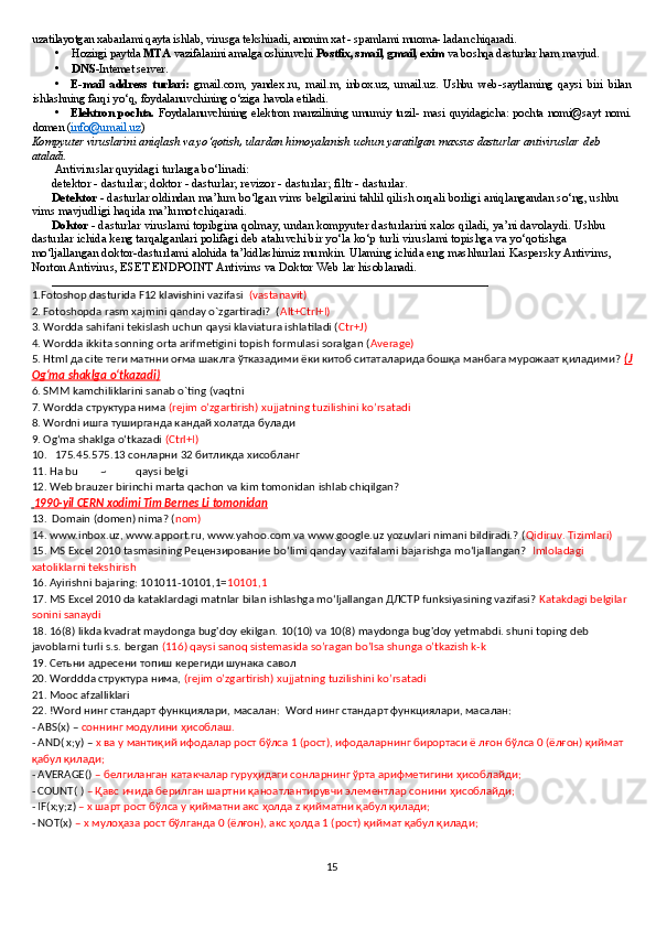 uzatilayotgan xabarlami qayta ishlab, virusga tekshiradi, anonim xat - spamlami muoma- ladan chiqaradi.
• Hozirgi paytda  MTA  vazifalarini amalga oshiruvchi  Postfix, smail, gmail, exim  va boshqa dasturlar ham mavjud.
• DNS -Intemet server.
• E - mail   address   turlari :   gmail . com ,   yandex . ru ,   mail . m ,   inbox . uz ,   umail . uz .   Ushbu   web - saytlaming   qaysi   biri   bilan
ishlashning   farqi   yo ‘ q ,  foydalanuv chining   o ‘ ziga   havola   etiladi .
• Elektron pochta.   Foydalanuvchining elektron manzilining umumiy tuzil- masi quyidagicha: pochta nomi@sayt nomi.
domen ( info@umail.uz )
Kompyuter viruslarini aniqlash va yo‘qotish, ulardan himoyalanish uchun yaratilgan maxsus dasturlar antiviruslar 
  deb 
ataladi.
Antiviruslar  quyidagi turlarga bo‘linadi:
detektor  - dasturlar;  doktor  - dasturlar;  revizor  - dasturlar;  filtr  - dasturlar.
Detektor  - dasturlar oldindan ma’lum bo‘lgan  vims  belgilarini tahlil qilish orqali borligi aniqlangandan so‘ng, ushbu
vims  mavjudligi haqida ma’lumot chiqaradi.
Doktor   - dasturlar  viruslami  topibgina qolmay, undan kompyuter dasturlarini xalos qiladi, ya’ni davolaydi. Ushbu 
dasturlar ichida keng tarqalganlari  polifagi  deb ataluvchi bir yo‘la ko‘p turli  viruslami  topishga va yo‘qotishga 
mo‘ljallangan  doktor-dasturlami  alohida ta’kidlashimiz mumkin. Ulaming ichida eng mashhurlari  Kaspersky Antivims, 
Norton Antivirus, ESET ENDPOINT Antivims  va  Doktor Web  lar hisoblanadi.
________________________________________________________________________
1.Fotoshop dasturida F12 klavishini vazifasi   (vastanavit)
2. Fotoshopda rasm xajmini qanday o`zgartiradi?  ( Alt+Ctrl+I)
3. Wordda sahifani tekislash uchun qaysi klaviatura ishlatiladi ( Ctr+J)
4. Wordda ikkita sonning orta arifmetigini topish formulasi soralgan ( Average)
5. Html да cite теги матнни оғма шаклга ўтказадими ёки китоб ситаталарида бошқа манбага мурожаат қиладими?  (J
Ogʻma shaklga oʻtkazadi)
6. SMM kamchiliklarini sanab o`ting (vaqtni 
7. Wordda структура нима  (rejim o’zgartirish) xujjatning tuzilishini ko’rsatadi
8. W ordni  ишга туширганда кандай холатда булади 
9. Ogʻma shaklga oʻtkazadi  (Ctrl+I)
10.   175.45.575.13  сонларни  32  битликда   хисобланг
11. Ha bu        ~           qaysi belgi
12. Web brauzer birinchi marta qachon va kim tomonidan ishlab chiqilgan?
    1990-yil CERN xodimi Tim Bernes Li tomonidan   
13.  Domain (domen) nima? ( nom)
14.   www.inbox.uz, www.apport.ru, www.yahoo.com va www.google.uz yozuvlari nimani bildiradi.? ( Qidiruv. Tizimlari)
15. MS Excel 2010 tasmasining Рецензирование bo‘limi qanday vazifalami bajarishga mo‘ljallangan?   Imloladagi 
xatoliklarni tekshirish
16. Ayirishni bajaring: 101011-10101,1= 10101,1
17.   MS Excel 2010 da kataklardagi matnlar bilan ishlashga mo‘ljallangan ДЛСТР funksiyasining vazifasi?  Katakdagi belgilar 
sonini sanaydi
18.   16(8) likda kvadrat maydonga bug'doy ekilgan. 10(10) va 10(8) maydonga bug'doy yetmabdi. shuni toping deb 
javoblarni turli s.s. bergan  (116) qaysi sanoq sistemasida so’ragan bo’lsa shunga o’tkazish k-k
19.   Сетьни адресени топиш керегиди шунака савол  
20. Worddda структура нима,  (rejim o’zgartirish) xujjatning tuzilishini ko’rsatadi
21. Mooc afzalliklari
22.   !Word нинг стандарт функциялари, масалан:  Word нинг стандарт функциялари, масалан:
-  ABS ( x ) –  соннинг модулини ҳисоблаш.
-  AND (  x ; y ) –  x  ва  y  мантиқий ифодалар рост бўлса 1 (рост), ифодаларнинг бирортаси ё лғон бўлса 0 (ёлғон) қиймат 
қабул қилади;
-  AVERAGE ()  – белгиланган катакчалар гуруҳидаги сонларнинг ўрта арифметигини ҳисоблайди;
-  COUNT ( )  – Қавс ичида берилган шартни қаноатлантирувчи элементлар сонини ҳисоблайди;
-  IF ( x ; y ; z )  – х шарт рост бўлса  y  қийматни акс ҳолда  z  қийматни қабул қилади;
-  NOT ( x )  – х мулоҳаза рост бўлганда 0 (ёлғон), акс ҳолда 1 (рост) қиймат қабул қилади;
15 