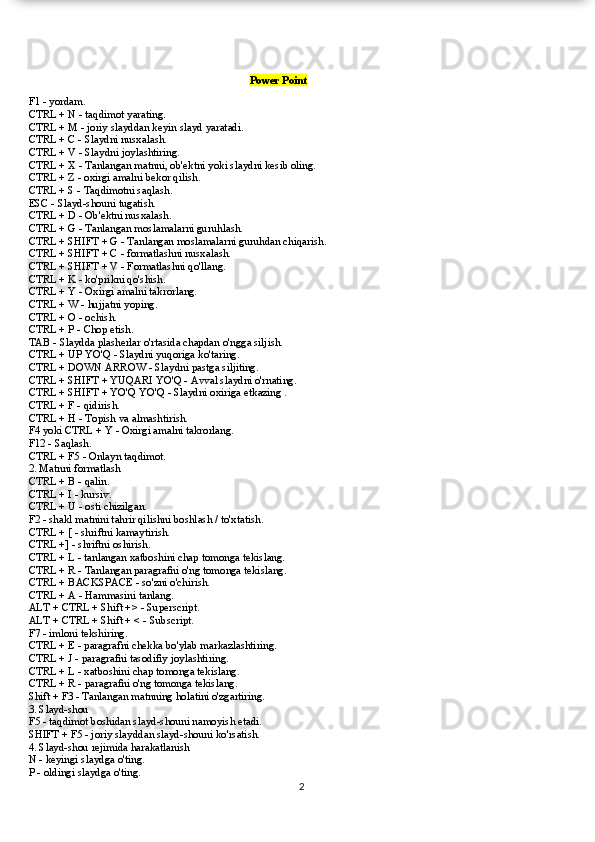                                                                                           Power Point
F1 - yordam.
CTRL + N - taqdimot yarating.
CTRL + M - joriy slayddan keyin slayd yaratadi.
CTRL + C - Slaydni nusxalash.
CTRL + V - Slaydni joylashtiring.
CTRL + X - Tanlangan matnni, ob'ektni yoki slaydni kesib oling.
CTRL + Z - oxirgi amalni bekor qilish.
CTRL + S - Taqdimotni saqlash.
ESC - Slayd-shouni tugatish.
CTRL + D - Ob'ektni nusxalash.
CTRL + G - Tanlangan moslamalarni guruhlash.
CTRL + SHIFT + G - Tanlangan moslamalarni guruhdan chiqarish.
CTRL + SHIFT + C - formatlashni nusxalash.
CTRL + SHIFT + V - Formatlashni qo'llang.
CTRL + K - ko'prikni qo'shish.
CTRL + Y - Oxirgi amalni takrorlang.
CTRL + W - hujjatni yoping.
CTRL + O - ochish.
CTRL + P - Chop etish.
TAB - Slaydda plasherlar o'rtasida chapdan o'ngga siljish.
CTRL + UP YO'Q - Slaydni yuqoriga ko'taring.
CTRL + DOWN ARROW - Slaydni pastga siljiting.
CTRL + SHIFT + YUQARI YO'Q - Avval slaydni o'rnating.
CTRL + SHIFT + YO'Q YO'Q - Slaydni oxiriga etkazing .
CTRL + F - qidirish.
CTRL + H - Topish va almashtirish.
F4 yoki CTRL + Y - Oxirgi amalni takrorlang.
F12 - Saqlash.
CTRL + F5 - Onlayn taqdimot.
2. Matnni formatlash
CTRL + B - qalin.
CTRL + I - kursiv.
CTRL + U - osti chizilgan.
F2 - shakl matnini tahrir qilishni boshlash / to'xtatish.
CTRL + [ - shriftni kamaytirish.
CTRL +] - shriftni oshirish.
CTRL + L - tanlangan xatboshini chap tomonga tekislang.
CTRL + R - Tanlangan paragrafni o'ng tomonga tekislang.
CTRL + BACKSPACE - so'zni o'chirish.
CTRL + A - Hammasini tanlang.
ALT + CTRL + Shift +> - Superscript.
ALT + CTRL + Shift + < - Subscript.
F7 - imloni tekshiring.
CTRL + E - paragrafni chekka bo'ylab markazlashtiring.
CTRL + J - paragrafni tasodifiy joylashtiring.
CTRL + L - xatboshini chap tomonga tekislang.
CTRL + R - paragrafni o'ng tomonga tekislang.
Shift + F3 - Tanlangan matnning holatini o'zgartiring.
3. Slayd-shou
F5 - taqdimot boshidan slayd-shouni namoyish etadi.
SHIFT + F5 - joriy slayddan slayd-shouni ko'rsatish.
4. Slayd-shou rejimida harakatlanish
N - keyingi slaydga o'ting.
P - oldingi slaydga o'ting.
2  