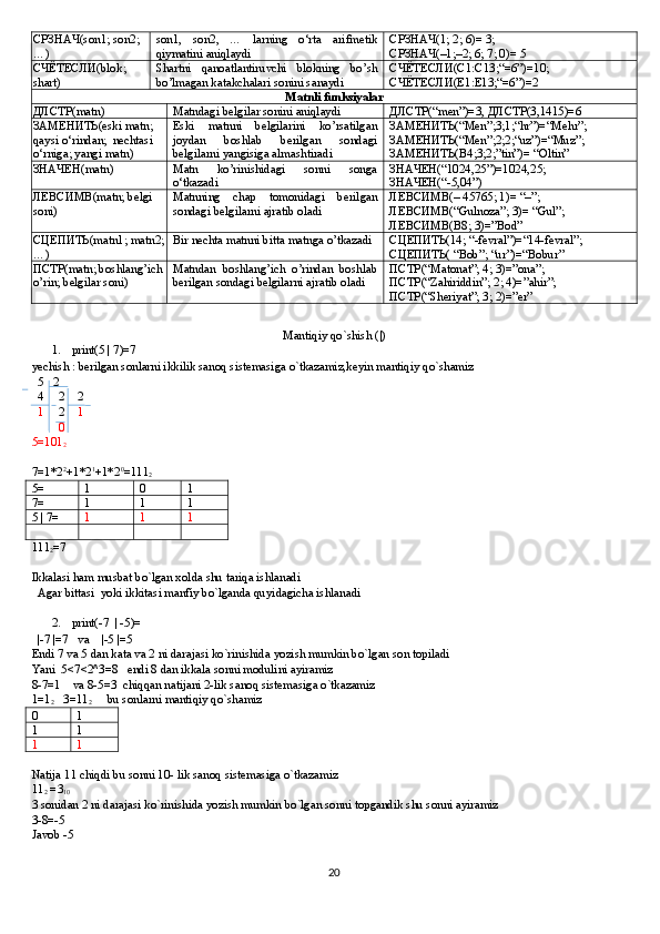 СРЗНАЧ (son1; son2;
…) son1,   son2,   …   larning   o‘rta   arifmetik
qiymatini aniqlaydi СРЗНАЧ (1; 2; 6)= 3;
СРЗНАЧ (–1;–2; 6; 7; 0)= 5
СЧЁТЕСЛИ( blok ;  
shart ) Shartni   qanoatlantiruvchi   blokning   bo’sh
bo’lmagan katakchalari sonini sanaydi СЧЁТЕСЛИ( C 1: C 13;“=6”)=10; 
СЧЁТЕСЛИ( E 1: E 13;“=6”)=2
Matnli funksiyalar
ДЛСТР(matn) Matndagi belgilar sonini aniqlaydi ДЛСТР(“men”)=3, ДЛСТР(3,1415)=6
ЗАМЕНИТЬ( eski   matn ; 
qaysi   o ‘ rindan ;   nechtasi  
o ‘ rniga ;  yangi   matn ) Eski   matnni   belgilarini   ko’rsatilgan
joydan   boshlab   berilgan   sondagi
belgilarni yangisiga almashtiradi ЗАМЕНИТЬ(“Men”;3;1;“hr”)=“Mehr”;
ЗАМЕНИТЬ(“Men”;2;2;“uz”)=“Muz”;
ЗАМЕНИТЬ(B4;3;2;”tin”)= “Oltin”
ЗНАЧЕН(matn) Matn   ko’rinishidagi   sonni   songa
o‘tkazadi ЗНАЧЕН(“1024,25”)=1024,25;
ЗНАЧЕН(“-5,04”)
ЛЕВСИМВ(matn; belgi 
soni) Matnning   chap   tomonidagi   berilgan
sondagi belgilarni ajratib oladi ЛЕВСИМВ(– 45765; 1)= “–”; 
ЛЕВСИМВ(“Gulnoza”; 3)= “Gul”;
ЛЕВСИМВ(B8; 3)=”Bod”
СЦЕПИТЬ(matn1; matn2;
…) Bir nechta matnni bitta matnga o’tkazadi СЦЕПИТЬ(14; “-fevral”)=“14-fevral”;
СЦЕПИТЬ( “Bob”; “ur”)=“Bobur”
ПСТР (matn; boshlang’ich
o’rin; belgilar soni) Matndan   boshlang’ich   o’rindan   boshlab
berilgan sondagi belgilarni ajratib oladi ПСТР (“Matonat”; 4; 3)=”ona”; 
ПСТР (“Zahiriddin”; 2; 4)=”ahir”; 
ПСТР (“Sheriyat”; 3; 2)=”er”
Mantiqiy qo`shish ( | )
1. print(5 | 7)=7
yechish : berilgan sonlarni ikkilik sanoq sistemasiga o`tkazamiz,keyin mantiqiy qo`shamiz
  5   2
  4     2    2
   1      2     1
         0
5=101
2
7=1*2 2
+1*2 1
+1*2 0
=111
2
5= 1 0 1
7= 1 1 1
5 | 7= 1 1 1
111
2 =7
Ikkalasi ham musbat bo`lgan xolda shu tariqa ishlanadi 
  Agar bittasi  yoki ikkitasi manfiy bo`lganda quyidagicha ishlanadi
2. print(-7  | -5)=
  |-7 |=7   va    |-5 |=5
Endi 7 va 5 dan kata va 2 ni darajasi ko`rinishida yozish mumkin bo`lgan son topiladi
Yani  5<7<2^3=8   endi 8 dan ikkala sonni modulini ayiramiz
8-7=1    va 8-5=3  chiqqan natijani 2-lik sanoq sistemasiga o`tkazamiz
1=1
2    3=11
2      bu sonlarni mantiqiy qo`shamiz
0 1
1 1
1 1
Natija 11 chiqdi bu sonni 10- lik sanoq sistemasiga o`tkazamiz
11
2  =3
10   
3 sonidan 2 ni darajasi ko`rinishida yozish mumkin bo`lgan sonni topgandik shu sonni ayiramiz
3-8=-5
Javob -5
20 