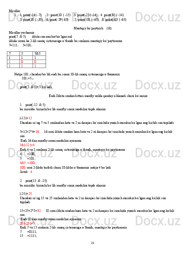 Misollar:
1. 1. print(-14 | -7)      2.  print(10  | -15)    3. print(-25 | -14)    4. print(32  | -14)
5. print(31  | -35)    6. print(-29 | 63)       7. print(-18  | -45)    8. print(-63  | -65)
      
Mantiqiy ko`paytirish    (&)
Misollar yechamiz
print(7  & 5)       ikkita son musbat bo`lgan xol
ikkala sonni ha 2-lik sanoq sistemasiga o`tkazib bu sonlarni mantiqiy ko`paytiramiz
7=111
2      5=101
2     
7 5 7&5
1 1 1
1 0 0
1 1 1
Natija 101
2  shunday bo`ldi endi bu sonni 10-lik sanoq sistemasiga o`tkazamiz 
         101
2 =5
10
print(7  & 5)=5  bo`ladi
Endi Ikkita sondan bittasi manfiy xolda qanday ishlanadi shuni ko`ramiz
1. print(-12  & 5)
bu misolda  birinchi bo`lib manfiy sonni modulini topib olamiz
|-12 |= 12
Shundan so`ng 7 va 5 sonlaridan kata va 2 ni darajasi ko`rinishida yozish mumkin bo`lgan eng kichik son topiladi
5<12<2^4= 16       16 soni ikkita sondan ham kata va 2 ni darajasi ko`rinishida yozish mumkin bo`lgan eng kichik 
son 
 Endi 16 dan manfiy sonni modulini ayiramiz
16-|-12 |=4
Endi 4 va 5 sonlarni 2-lik sanoq sistemasiga o`tkazib, mantiqiy ko`paytiramiz
4       =100
2
5       =101
2
4&5  =100
2
100
2  soni 2-likda turibdi shuni 10-likka o`tkazamiz  natija 4 bo`ladi
Javob :  4 
2. print(15  & -25)
bu misolda  birinchi bo`lib manfiy sonni modulini topib olamiz
|-25 |= 25
Shundan so`ng 15 va 25 sonlaridan kata va 2 ni darajasi ko`rinishida yozish mumkin bo`lgan eng kichik son 
topiladi
15<25<2^5= 32       32 soni ikkita sondan ham kata va 2 ni darajasi ko`rinishida yozish mumkin bo`lgan eng kichik 
son 
 Endi 32 dan manfiy sonni modulini ayiramiz
32-|-25 |=7
Endi 7 va 15 sonlarni 2-lik sanoq sistemasiga o`tkazib, mantiqiy ko`paytiramiz
7       =0111
2
15     =1111
2
21 