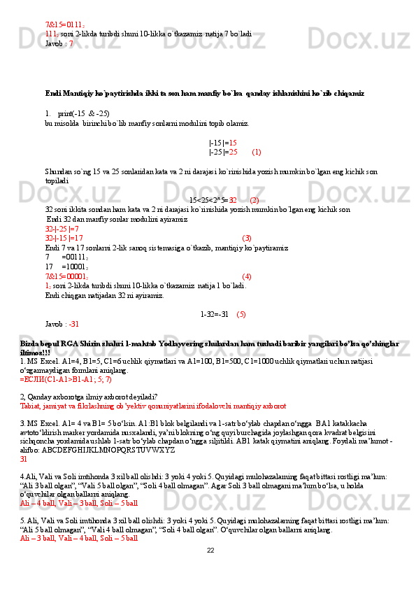 7&15=0111
2
111
2  soni 2-likda turibdi shuni 10-likka o`tkazamiz  natija 7 bo`ladi
Javob :  7 
Endi Mantiqiy ko`paytirishda ikki ta son ham manfiy bo`lsa  qanday ishlanishini ko`rib chiqamiz
1. print(-15  & -25)
bu misolda  birinchi bo`lib manfiy sonlarni modulini topib olamiz.
|-15 |= 15
             |-25 |= 25        (1)
Shundan so`ng 15 va 25 sonlaridan kata va 2 ni darajasi ko`rinishida yozish mumkin bo`lgan eng kichik son 
topiladi
 15<25<2^5= 32       (2)
32 soni ikkita sondan ham kata va 2 ni darajasi ko`rinishida yozish mumkin bo`lgan eng kichik son 
 Endi 32 dan manfiy sonlar modulini ayiramiz
32-|-25 |=7                  
32-|-15 |=17                                                                (3)
Endi 7 va 17 sonlarni 2-lik sanoq sistemasiga o`tkazib, mantiqiy ko`paytiramiz
7       =00111
2
17     =10001
2
7&15=00001
2                                          (4)
1
2  soni 2-likda turibdi shuni 10-likka o`tkazamiz  natija 1 bo`ladi.
Endi chiqgan natijadan 32 ni ayiramiz.
1-32=-31     (5)
Javob :  -31
Bizda bepul RGA Shirin shahri 1-maktab Yodlayvering shulardan ham tushadi baribir yangilari bo’lsa qo’shinglar 
iltimos!!!
1. MS Excel. A1=4, B1=5, C1=6 uchlik qiymatlari va A1=100, B1=500, C1=1000 uchlik qiymatlari uchun natijasi 
o‘zgarmaydigan formlani aniqlang.
= ЕСЛИ (C1-A1>B1-A1; 5; 7)
2,   Qanday axborotga ilmiy axborot deyiladi?
Tabiat, jamiyat va fikrlashning ob’yektiv qonuniyatlarini ifodalovchi mantiqiy axborot
3. MS Excel. A1= 4 va B1= 5 bo‘lsin. A1:B1 blok belgilandi va 1-satr bo‘ylab chapdan o‘ngga    BA1 katakkacha 
avtoto‘ldirish marker yordamida nusxalandi, ya’ni blokning o‘ng quyi burchagida joylashgan qora kvadrat belgisini 
sichqoncha yordamida ushlab 1-satr bo‘ylab chapdan o‘ngga siljitildi. AB1 katak qiymatini aniqlang. Foydali ma’lumot - 
alifbo: ABCDEFGHIJKLMNOPQRSTUVWXYZ
31
4.Ali, Vali va Soli imtihonda 3 xil ball olishdi: 3 yoki 4 yoki 5. Quyidagi mulohazalarning faqat bittasi rostligi ma’lum: 
“Ali 3 ball olgan”, “Vali 5 ball olgan”, “Soli 4 ball olmagan”. Agar Soli 3 ball olmagani ma’lum bo‘lsa, u holda 
o‘quvchilar olgan ballarni aniqlang.
Ali – 4 ball, Vali – 3 ball, Soli – 5 ball
5. Ali, Vali va Soli imtihonda 3 xil ball olishdi: 3 yoki 4 yoki 5. Quyidagi mulohazalarning faqat bittasi rostligi ma’lum: 
“Ali 5 ball olmagan”, “Vali 4 ball olmagan”, “Soli 4 ball olgan”. O‘quvchilar olgan ballarni aniqlang.
Ali – 3 ball, Vali – 4 ball, Soli – 5 ball
22 