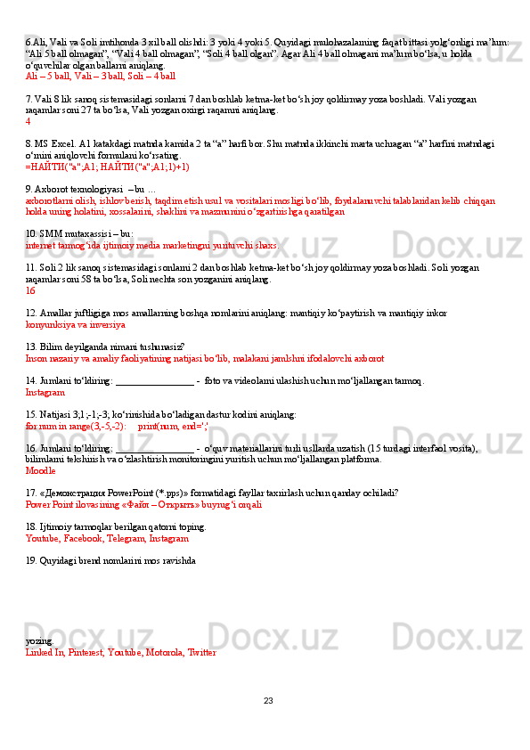 6.Ali, Vali va Soli imtihonda 3 xil ball olishdi: 3 yoki 4 yoki 5. Quyidagi mulohazalarning faqat bittasi yolg‘onligi ma’lum:
“Ali 5 ball olmagan”, “Vali 4 ball olmagan”, “Soli 4 ball olgan”. Agar Ali 4 ball olmagani ma’lum bo‘lsa, u holda 
o‘quvchilar olgan ballarni aniqlang.
Ali – 5 ball, Vali – 3 ball, Soli – 4 ball
7. Vali 8 lik sanoq sistemasidagi sonlarni 7 dan boshlab ketma-ket bo‘sh joy qoldirmay yoza boshladi. Vali yozgan 
raqamlar soni 27 ta bo‘lsa, Vali yozgan oxirgi raqamni aniqlang.
4
8. MS Excel. A1 katakdagi matnda kamida 2 ta “a” harfi bor. Shu matnda ikkinchi marta uchragan “a” harfini matndagi 
o‘rnini aniqlovchi formulani ko‘rsating.
= НАЙТИ ("a";A1;  НАЙТИ ("a";A1;1)+1)
9. Axborot texnologiyasi    – bu …
axborotlarni olish, ishlov berish, taqdim etish usul va vositalari mosligi bo‘lib, foydalanuvchi talablaridan kelib chiqqan 
holda uning holatini, xossalarini, shaklini va mazmunini o‘zgartirishga qaratilgan
10. SMM mutaxassisi – bu:  
internet tarmog‘ida ijtimoiy media marketingni yurituvchi shaxs.
11. Soli 2 lik sanoq sistemasidagi sonlarni 2 dan boshlab ketma-ket bo‘sh joy qoldirmay yoza boshladi. Soli yozgan 
raqamlar soni 58 ta bo‘lsa, Soli nechta son yozganini aniqlang.
16
12. Amallar juftligiga mos amallarning boshqa nomlarini aniqlang: mantiqiy ko‘paytirish va mantiqiy inkor
konyunksiya va inversiya
13. Bilim deyilganda nimani tushunasiz?
Inson nazariy va amaliy faoliyatining natijasi bo‘lib, malakani jamlshni ifodalovchi axborot
14. Jumlani to‘ldiring: ________________ -    foto va videolarni ulashish uchun mo‘ljallangan tarmoq.
Instagram
15. Natijasi   3;1;-1;-3;   ko‘rinishida bo‘ladigan dastur kodini aniqlang:
for num in range(3,-5,-2):         print(num, end=';'
16. Jumlani to‘ldiring: ________________ -    o‘quv materiallarini turli usllarda uzatish (15 turdagi interfaol vosita), 
bilimlarni tekshirish va o‘zlashtirish monitoringini yuritish uchun mo‘ljallangan platforma.
Moodle
17. « Демонстрация   PowerPoint (*.pps)» formatidagi fayllar taxrirlash uchun qanday ochiladi?
Power Point ilovasining « Файл  –  Открыть » buyrug‘i orqali
18. Ijtimoiy tarmoqlar berilgan qatorni toping.
Youtube, Facebook, Telegram, Instagram
19. Quyidagi brend nomlarini mos ravishda 
yozing.  
Linked In, Pinterest, Youtube, Motorola, Twitter
23 