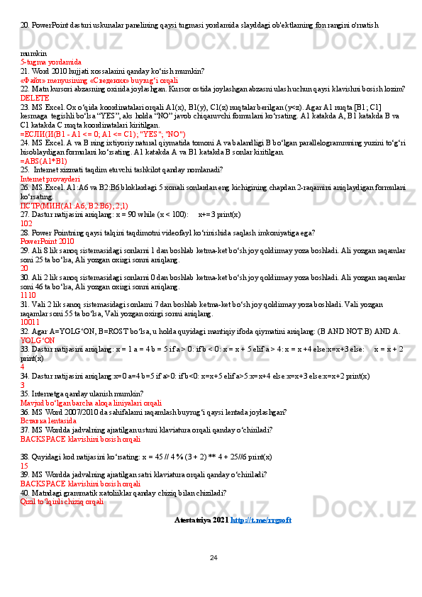 20. PowerPoint dasturi uskunalar panelining qaysi tugmasi yordamida slayddagi ob'ektlarning fon rangini o'rnatish 
mumkin  
5-tugma yordamida
21. Word 2010 hujjati xossalarini qanday ko‘rish mumkin?
« Файл » menyusining « Сведения » buyrug‘i orqali
22. Matn   kursori abzasning oxirida joylashgan. Kursor ostida joylashgan abzasni ulash uchun qaysi klavishni bosish lozim?
DELETE
23. MS Excel. Ox o‘qida koordinatalari orqali A1(x), B1(y), C1(z) nuqtalar berilgan (y<z). Agar A1 nuqta [B1; C1] 
kesmaga    tegishli bo‘lsa “YES”, aks holda “NO” javob chiqaruvchi formulani ko‘rsating. A1 katakda A, B1 katakda B va 
C1 katakda C nuqta koordinatalari kiritilgan.
= ЕСЛИ ( И (B1 - A1 <= 0; A1 <= C1); "YES"; "NO")
24.   MS Excel. A va B ning ixtiyoriy natural qiymatida tomoni A va balandligi B bo‘lgan parallelogrammning yuzini to‘g‘ri
hisoblaydigan formulani ko‘rsating. A1 katakda A va B1 katakda B sonlar kiritilgan.
=ABS(A1*B1)
25.    Internet xizmati taqdim etuvchi tashkilot qanday nomlanadi?
Internet provayderi
26. MS Excel. A1:A6 va B2:B6 bloklardagi 5 xonali sonlardan eng kichigining chapdan 2-raqamini aniqlaydigan formulani
ko‘rsating.
ПСТР ( МИН (A1:A6; B2:B6); 2;1)
27. Dastur natijasini aniqlang:   x = 90 while (x < 100):         x+=3 print(x)
102
28. Power Pointning qaysi talqini taqdimotni videofayl ko‘rinishida saqlash imkoniyatiga ega?
PowerPoint 2010
29. Ali 8 lik sanoq sistemasidagi sonlarni 1 dan boshlab ketma-ket bo‘sh joy qoldirmay yoza boshladi. Ali yozgan raqamlar
soni 25 ta bo‘lsa, Ali yozgan oxirgi sonni aniqlang.
20
30. Ali 2 lik sanoq sistemasidagi sonlarni 0 dan boshlab ketma-ket bo‘sh joy qoldirmay yoza boshladi. Ali yozgan raqamlar
soni 46 ta bo‘lsa, Ali yozgan oxirgi sonni aniqlang.
1110
31. Vali 2 lik sanoq sistemasidagi sonlarni 7 dan boshlab ketma-ket bo‘sh joy qoldirmay yoza boshladi. Vali yozgan 
raqamlar soni 55 ta bo‘lsa, Vali yozgan oxirgi sonni aniqlang.
10011
32. Agar A=YOLG‘ON, B=ROST bo‘lsa, u holda quyidagi mantiqiy ifoda qiymatini aniqlang: (B AND NOT B) AND A.
YOLG‘ON
33. Dastur natijasini aniqlang:   x = 1 a = 4 b = 5 if a > 0: if b < 0: x = x + 5 elif a > 4: x = x +4 else:x=x+3 else:         x = x + 2 
print(x)
4
34. Dastur natijasini aniqlang:x=0 a=4 b=5 if a>0: if b<0: x=x+5 elif a>5:x=x+4 else:x=x+3 else:x=x+2 print(x)
3
35. Internetga qanday ulanish mumkin?
Mavjud bo‘lgan barcha aloqa liniyalari orqali
36. MS Word   2007/2010 da   sahifalarni   raqamlash buyrug‘i qaysi lentada joylashgan?
Вставка  lentasida
37. MS Wordda jadvalning ajratilgan ustuni klaviatura orqali qanday o‘chiriladi?
BACKSPACE klavishini bosish orqali
38. Quyidagi   kod natijasini ko‘rsating:   x = 45 // 4 % (3 + 2) ** 4 + 25//6 print(x)
15
39. MS Wordda jadvalning ajratilgan satri klaviatura orqali qanday o‘chiriladi?
BACKSPACE klavishini bosish orqali
40. Matndagi   grammatik xatoliiklar qanday chiziq bilan chiziladi?
Qizil to‘lqinli chiziq orqali
                                                                                Atestatsiya 2021  http://t.me/rrgsoft
24 