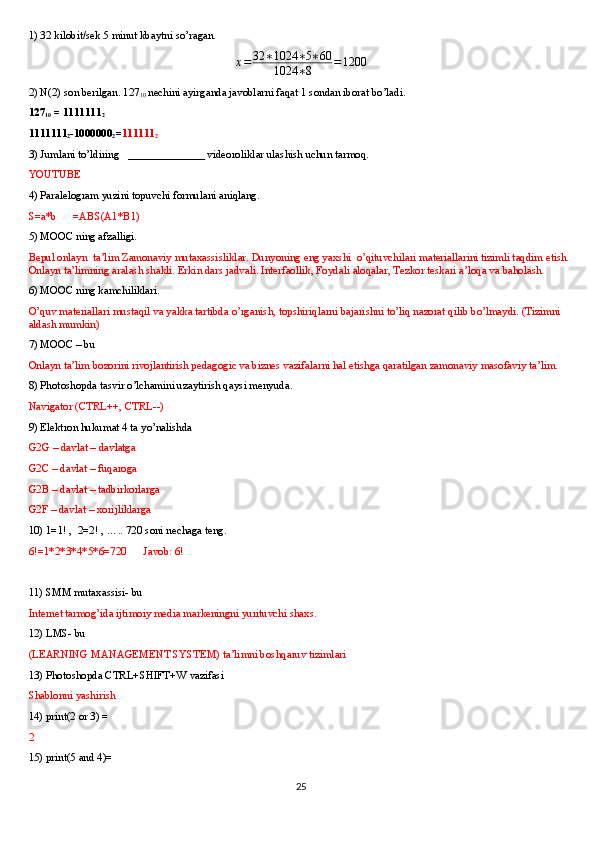 1) 32 kilobit/sek 5 minut kbaytni so’ragan.x=	32	∗1024	∗5∗60	
1024	∗8	=1200
2) N(2) son berilgan. 127
10   nechini ayirganda javoblarni faqat 1 sondan iborat bo’ladi.
127
10  = 1111111
2    
1111111
2 -1000000
2 = 111111
2
3) Jumlani to’ldiring   ______________ videoroliklar ulashish uchun tarmoq.
YOUTUBE
4) Paralelogram yuzini topuvchi formulani aniqlang.
S=a*b      =ABS(A1*B1)
5) MOOC ning afzalligi.
Bepul onlayn  ta’lim Zamonaviy mutaxassisliklar. Dunyoning eng yaxshi  o’qituvchilari materiallarini tizimli taqdim etish. 
Onlayn ta’limning aralash shakli. Erkin dars jadvali. Interfaollik, Foydali aloqalar, Tezkor teskari a’loqa va baholash.
6) MOOC ning kamchiliklari.
O’quv materiallari mustaqil va yakka tartibda o’rganish, topshiriqlarni bajarishni to’liq nazorat qilib bo’lmaydi. (Tizimni 
aldash mumkin)
7) MOOC – bu
Onlayn ta’lim bozorini rivojlantirish pedagogic va biznes vazifalarni hal etishga qaratilgan zamonaviy masofaviy ta’lim.
8) Photoshopda tasvir o’lchamini uzaytirish qaysi menyuda.
Navigator (CTRL++, CTRL--)
9) Elektron hukumat 4 ta yo’nalishda 
G2G – davlat – davlatga 
G2C – davlat – fuqaroga
G2B – davlat – tadbirkorlarga
G2F – davlat – xorijliklarga 
10) 1=1! ,  2=2! , ….. 720 soni nechaga teng.
6!=1*2*3*4*5*6=720      Javob: 6!
11) SMM mutaxassisi- bu
Internet tarmog’ida ijtimoiy media markeningni yurituvchi shaxs.
12) LMS- bu
(LEARNING MANAGEMENT SYSTEM) ta’limni boshqaruv tizimlari
13) Photoshopda CTRL+SHIFT+W vazifasi
Shablonni yashirish
14) print(2 or 3) = 
2
15) print(5 and 4)=
25 