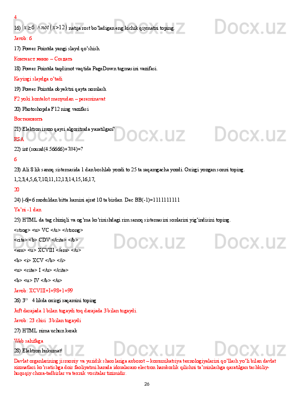 4
16) (x≥6)∧not	(x>12	)  natija rost bo’ladigan eng kichik qiymatni toping.
Javob: 6
17) Power Pointda yangi slayd qo’shish.
Контекст   меню  –  Создать
18) Power Pointda taqdimot vaqtida PageDown tugmasini vazifasi.
Keyingi slaydga o’tadi
19) Power Pointda obyektni qayta nomlash 
F2 yoki kontekst menyudan – pereminavat 
20) Photoshopda F12 ning vazifasi
Востановить
21) Elektron imzo qaysi algoritmda yaratilgan?
RSA
22) int (round(4.56666)+7//4)=?
6
23) Ali 8 lik sanoq sistemasida 1 dan boshlab yozdi to 25 ta raqamgacha yozdi. Oxirgi yozgan sonni toping.
1,2,3,4,5,6,7,10,11,12,13,14,15,16,17,  
20
24) |-6|=6 moduldan bitta kamini ajrat 10 ta birdan  Dec BB(-1)=1111111111 
Ya’ni -1 dan
25) HTML da tag chiziqli va og’ma ko’rinishdagi rim sanoq sistemasini sonlarini yig’indisini toping.
<strog> <u> VC </u> </strong>
<cite> <b> CDV </cite> </b>
<em> <u> XCVIII </em> </u>
<b> <i> XCV </b> </i> 
<u> <cite> I </u> </cite>
<b> <u> IV </b> </u>
Javob: XCVIII+I=98+1=99  
26) 3 23
   4 likda oxirgi raqamini toping
Juft darajada 1 bilan tugaydi toq darajada 3 bilan tugaydi. 
Javob: 23 chisi  3 bilan tugaydi
27) HTML nima uchun kerak
Web sahifaga
28) Elektron hukumat! 
Davlat organlarining jismoniy va yuridik shaxslariga axborot – komunikatsiya texnologiyalarini qo’llash yo’li bilan davlat 
xizmatlari ko’rsatishga doir faoliyatmi hamda idoralararo electron hamkorlik qilishni ta’minlashga qaratilgan tashkiliy-
huquqiy chora-tadbirlar va texnik vositalar tizimidir.
26 