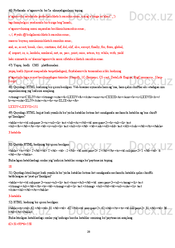 46)  Pythonda  o’zgaruvchi  bo’la  olmaydiganlarni toping.
o‘zgaruvchi nomlarida probellarishlatish mumkin emas, uning o‘rniga so‘zlar (‘_’) 
tagchiziqbelgisi yordamida bir-biriga bog‘lanadi;
o‘zgaruvchining nomi raqamdan boshlanishimumkin emas;
–, /, # yoki @ belgilarniishlatish mumkin emas;
maxsus buyruq nomlariniishlatish mumkin emas;
and, as, assert, break, class, continue, def, del, elif, else, except, finally, for, from, global, 
if, import, in, is, lambda, nonlocal, not, or, pass, print, raise, return, try, while, with, yield 
kabi xizmatchi so‘zlarnio‘zgaruvchi nomi sifatida ishlatish mumkin emas.
47)  Yopiq  kodli   CMS   platformalari .
yopiq kodli (tijorat maqsadida tarqatiladigan), foydalanuvchi tomonidan ichki kodining 
o‘zgartirilishiga ruxsat berilmaydigan tizimlar: Shopify, 1С-Битрикс, CS-cart, DataLife Engine, BigCommerce , Shop-
Script.
48) Quyidagi HTML kodining bir qismi berilgan. Veb-brauzer oynasida ham og’ma, ham qalin shriftlar aks etadigan rim 
raqamlarining yig’indisini aniqlang. 
<strong><u>CXLIV</u></strong><cite><b>LXXIV</b></cite><em><u>CXXIX</u></em><b><i>LXXVII</i></
b><u><cite>XLIV</cite></u><b><u>XLIX</u></b>
LXXIV+LXXVII=151
49) Quyidagi HTML hujjat kodi yozilishi bo’yicha kataklar ketma-ket sanalganda nechanchi katakka og’ma shirift 
qo’llanilgan?
<table><tr><td colspan=2><u><ol><li> test </ol></u></td><td rowspan=2><b><ul><li> test 
</ul></b></td></tr><tr><td><i><ol><li> test </ol></i></td> <td><sub><dl><dd> test </dl></sub></td></tr></table>
3 katakda
50) Quyida HTML kodining bir qismi berilgan:
<table> <tr><td> 2 </td><td> 1 </td> <td> -2 </td> <td rowspan=2> 2 </td></tr><tr><td colspan=2> 1 </td><td>  6 
</td></tr></table>.
Birlashgan kataklardagi sonlar yig’indisini kataklar soniga ko’paytmasini toping.
18
51) Quydagi html-hujjat kodi yozilishi bo’yicha kataklar ketma-ket sanalganda nechanchi katakda qalin shiriftli 
tartiblangan ro’yxat qo’llanilgan? 
<table><tr><td colspan=2><em><ul><li> test </em></ul></td><td  rowspan=2><ul><strong><li> test 
</strong></ul></td></tr><tr><td><strong><ol><li> test </strong> </ol></td><td><ol><cite><li> test 
</cite></ol></td></tr></table>
3-katakda
52) HTML kodning bir qismi berilgan:
<table><tr><td> 62 </td><td> 31 </td><td> -62 </td><td rowspan=2> 62 </td></tr><tr><td colspan=2> 31 </td><td> 36 
</td></tr></table>
Birlashtirilgan kataklardagi sonlar yig’indisiga barcha kataklar sonining ko’paytmasini aniqlang.
62+31=93*6=558
28 