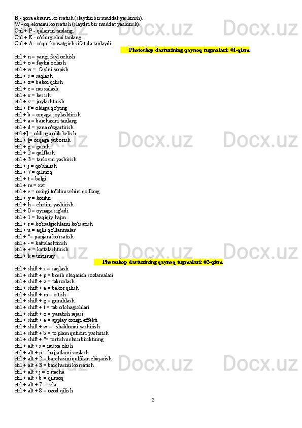 B - qora ekranni ko'rsatish (slaydni bir muddat yashirish).
W - oq ekranni ko'rsatish (slaydni bir muddat yashirish).
Ctrl + P - qalamni tanlang.
Ctrl + E - o'chirgichni tanlang.
Ctrl + A - o'qni ko'rsatgich sifatida tanlaydi.
                                                                             ??????  Photoshop dasturining qaynoq tugmalari: #1-qism
ctrl + n = yangi fayl ochish
ctrl + o = faylni ochish
ctrl + w =  faylni yopish
ctrl + s = saqlash
ctrl + z = bekor qilish
ctrl + c = nusxalash
ctrl + x = kesish
ctrl + v = joylashtirish
ctrl + f = oldiga qo'ying
ctrl + b = orqaga joylashtirish
ctrl + a = barchasini tanlang
ctrl + d = yana o'zgartirish
ctrl +] = oldinga olib kelish
ctrl + [= orqaga yuborish
ctrl + g = guruh
ctrl + 2 = qulflash
ctrl + 3 = tanlovni yashirish
ctrl + j = qo'shilish
ctrl + 7 = qilmoq
ctrl + t = belgi
ctrl + m = xat
ctrl + e = oxirgi to'ldiruvchini qo'llang
ctrl + y = kontur
ctrl + h = chetini yashirish
ctrl + 0 = oynaga sig'adi
ctrl + 1 = haqiqiy hajm
ctrl + r = ko'rsatgichlarni ko'rsatish
ctrl + u = aqlli qo'llanmalar
ctrl + "= panjara ko'rsatish
ctrl + - = kattalashtirish
ctrl + + = kattalashtirish
ctrl + k = umumiy
                                                          ??????  Photoshop dasturining qaynoq tugmalari: #2-qism
ctrl + shift + s = saqlash
ctrl + shift + p = bosib chiqarish sozlamalari
ctrl + shift + z = takrorlash
ctrl + shift + a = bekor qilish
ctrl + shift + m = o'tish
ctrl + shift + g = guruhlash
ctrl + shift + t = tab o'lchagichlari
ctrl + shift + o = yaratish rejasi
ctrl + shift + e = applay oxirgi effekti
ctrl + shift + w =   shablonni yashirish
ctrl + shift + b = to'plam qutisini yashirish
ctrl + shift + "= tortish uchun biriktiring
ctrl + alt + s = nusxa olish
ctrl + alt + p = hujjatlarni sozlash
ctrl + alt + 2 = barchasini qulfdan chiqarish
ctrl + alt + 3 = barchasini ko'rsatish
ctrl + alt + j = o'rtacha
ctrl + alt + b = qilmoq
ctrl + alt + 7 = rela
ctrl + alt + 8 = ozod qilish
3 