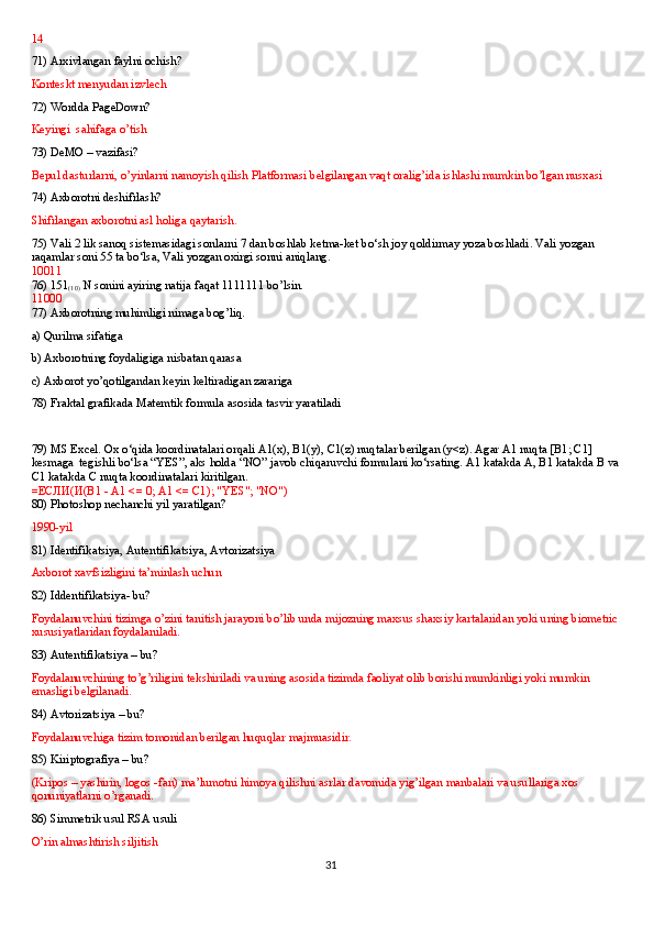 14
71) Arxivlangan faylni ochish?
Konteskt menyudan izvlech 
72) Wordda PageDown?
Keyingi  sahifaga o’tish
73) DeMO – vazifasi? 
Bepul dasturlarni, o’yinlarni namoyish qilish Platformasi belgilangan vaqt oralig’ida ishlashi mumkin bo’lgan nusxasi
74) Axborotni deshifrlash? 
Shifrlangan axborotni asl holiga qaytarish.
75) Vali 2 lik sanoq sistemasidagi sonlarni 7 dan boshlab ketma-ket bo‘sh joy qoldirmay yoza boshladi. Vali yozgan 
raqamlar soni 55 ta bo‘lsa, Vali yozgan oxirgi sonni aniqlang.
10011
76) 151
(10)  N sonini ayiring natija faqat 1111111 bo’lsin.
11000   
77) Axborotning muhimligi nimaga bog’liq.
a) Qurilma sifatiga
b) Axborotning foydaligiga nisbatan qarasa 
c) Axborot yo’qotilgandan keyin keltiradigan zarariga
78) Fraktal grafikada Matemtik formula asosida tasvir yaratiladi
79) MS Excel. Ox o‘qida koordinatalari orqali A1(x), B1(y), C1(z) nuqtalar berilgan (y<z). Agar A1 nuqta [B1; C1] 
kesmaga    tegishli bo‘lsa “YES”, aks holda “NO” javob chiqaruvchi formulani ko‘rsating. A1 katakda A, B1 katakda B va 
C1 katakda C nuqta koordinatalari kiritilgan.
= ЕСЛИ ( И (B1 - A1 <= 0; A1 <= C1); "YES"; "NO")
80) Photoshop nechanchi yil yaratilgan?
1990-yil
81) Identifikatsiya, Autentifikatsiya, Avtorizatsiya 
Axborot xavfsizligini ta’minlash uchun  
82) Iddentifikatsiya- bu?
Foydalanuvchini tizimga o’zini tanitish jarayoni bo’lib unda mijozning maxsus shaxsiy kartalaridan yoki uning biometric 
xususiyatlaridan foydalaniladi.
83) Autentifikatsiya – bu?
Foydalanuvchining to’g’riligini tekshiriladi va uning asosida tizimda faoliyat olib borishi mumkinligi yoki mumkin 
emasligi belgilanadi.
84) Avtorizatsiya – bu?
Foydalanuvchiga tizim tomonidan berilgan huquqlar majmuasidir.
85) Kiriptografiya – bu?
(Kripos – yashirin, logos -fan) ma’lumotni himoya qilishni asrlar davomida yig’ilgan manbalari va usullariga xos 
qonuniyatlarni o’rganadi.
86) Simmetrik usul RSA usuli
O’rin almashtirish siljitish
31 