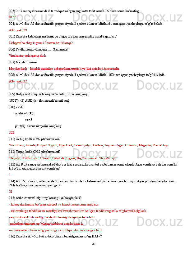 103) 2 lik sanoq sistemasida 6 ta nol qatnashgan eng katta to’rt xonali 16 likda sonni ko’rsating. 
81FF
104) A1=1 deb A1 dan arifmetik progressiyada 2 qadam bilan to’ldirildi 61 soni qaysi yacheykaga to’g’ri keladi.
A31  yoki 29
105) Excelda katakdagi ma’lumotni o’zgartirish uchun qanday amal bajariladi?
Sichqoncha chap tugmasi 2 marta bosish orqali
106) Fayllar kompyuterning …. Saqlanadi?
Vinchester yoki qattiq disk
107) Marshrut nima? 
Marshrutlash – kerakli manzilga axborotlarni uzatish yo’lini aniqlash jarayonidir.
108) A1=1 deb A1 dan arifmetik progressiyada 3 qadam bilan to’ldirildi 100 soni qaysi yacheykaga to’g’ri keladi.
A34  yoki 32
109) Natija rost chiquvchi eng katta butun sonni aniqlang:
 NOT(x>3) AND (x - ikki xonali bir xil son)
110) x=90
       while(x<100):
             x+=3
       print(x)  dastur natijasini aniqlang.
102
111) Ochiq kodli CMS platformalari? 
WordPress, Joomla, Drupal, Typo3, OpenCart, Serendipity, Dotclear, ImpressPages, Chamilo, Magento, PrestaShop
112) Yopiq kodli CMS platformalari?
Shopify, 1С-Битрикс, CS-cart, DataLife Engine, BigCommerce , Shop-Script.
113) Ali 9 lik sanoq sistemasida 6 dan boshlab sonlarni ketma-ket probellarsiz yozib chiqdi. Agar yozilgan belgilar soni 25 
ta bo’lsa, oxiri qaysi raqam yozilgan?
1
114) Ali 16 lik sanoq sistemasida 5 dan boshlab sonlarni ketma-ket probellarsiz yozib chiqdi. Agar yozilgan belgilar soni 
21 ta bo’lsa, oxiri qaysi son yozilgan?
21
115) Axborot xavfsizlgining konsepsiya bosqichlari?
- himoyalash zarur bo’lgan axborot va texnik resurslarni aniqlash
- axborotlarga tahdidlar va maxfiylikni buzish mumkin bo’lgan tahdidning to’la to’plamini belgilash.
- axborot xavfsizli zaifligi va dasturlarning darajasini baholash.
-muhofaza tizimiga qo’yilgan talablarni aniqlashtirish.
-muhofazalash tizimining yaxlitligi va boshqarishni nazoratga olish.
116) Excelda A1=5 B1=6 avtoto’ldirish bajarilgandan so’ng BA1=?
33 