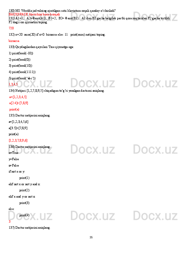 130) MS Wordda jadvalning ajratilgan satri klaviatura orqali qanday o‘chiriladi?
BACKSPACE klavishini bosish orqali
131) A1=1;   A2= Факт (A1);  B1=2;  B2=  Факт (B1).   A1 dan B2 gacha belgilab pastki qora nuqtasidan F2 gacha tortildi 
F2 dagi son qiymatini toping. 
720
132) x=20  num(20) if x>0: birnarsa else: 11   print(num) natijani toping.
birnarsa
133) Quydagilardan qaysilari True qiymatga ega:
1) print(bool(-10))
2) print(bool(0))
3) print(bool(10))
4) print(bool(1111))
5) print(bool(‘abc’))
1,3,4,5
134) Natijasi [1,2,7,8,9,5] chiqadigan to’g’ri yozilgan dasturni aniqlang.
 a=[1,2,3,4,5]
 a[2:4]=[7,8,9]
 print(a)
135) Dastur natijasini aniqlang.
a=[1,2,3,4,5,6]
a[3:5]=[7,8,9]
print(a)
[1,2,3,7,8,9,6]
136) Dastur natijasini aniqlang.
x=True
y=False
z=False
if not x or y:
print(1)
elif not x or not y and z:
print(2)
elif x and y or not z:
print(3)
else:
print(4)
3
137) Dastur natijasini aniqlang.
35 