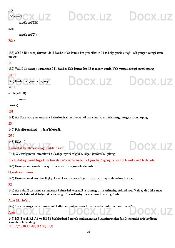 i=5
if i%2==0:
print(bool(12))
else:
print(bool(0))
False
138) Ali 16 lik sanoq sistemasida 5 dan boshlab ketma-ket probellarsiz 21 ta belgi yozib chiqdi. Ali yozgan oxirgi sonni 
toping.
14
139) Vali 2 lik sanoq sistemasida 111 dan boshlab ketma-ket 55 ta raqam yozdi. Vali yozgan oxirgi sonni toping.
10011
140) Dastur natijasini aniqlang.
x=85
while(x<100):
x+=4
print(x)
101
141) Ali 8 lik sanoq sistemasida 1 dan boshlab ketma-ket 41 ta raqam yozdi. Ali oxirgi yozgan sonni toping. 
30
142) Piksellar zichligi …. da o’lchanadi.
DPI
143) RSA - ?
Assimetrik kalitlar asosidagi shifrlash usuli.
 144) O’chirilgan ma’lumotlarni tiklash jarayoni to’g’ri berilgan javobni belgilang.
Ishchi stoldagi savatchaga kirib kerakli ma’lumotni tanlab sichqoncha o’ng tugmasini bosib vastonovit tanlanadi.
145) Kompyuter resurslari va qurilmalarini boshqaruvchi dasturlar.
Operatsion sistema.
146) Kompyuter ekranidagi fayl yoki papkani nomini o’zgartirish uchun qaysi klaviatura bosiladi.
F2
147) Ali aytdi 2 lik sanoq sistemasida ketma-ket kelgan 3 ta sonning o’rta arifmetigi natural son. Vali aytdi 3 lik sanoq 
sistemasida ketma-ket kelgan 4 ta sonning o’rta arifmetigi natural son. Ularning fikrlari.
Alini fikri to’g’ri
148) Shox vaziriga “nok olma anor” keltir dedi zukko vazir bitta meva keltirdi. Bu qaysi meva?
Anor
149) MS Excel. A1:A6 va B2:B6 bloklardagi 5 xonali sonlardan eng kichigining chapdan 2-raqamini aniqlaydigan 
formulani ko‘rsating.
ПСТР ( МИН (A1:A6; B2:B6); 2;1)
36 
