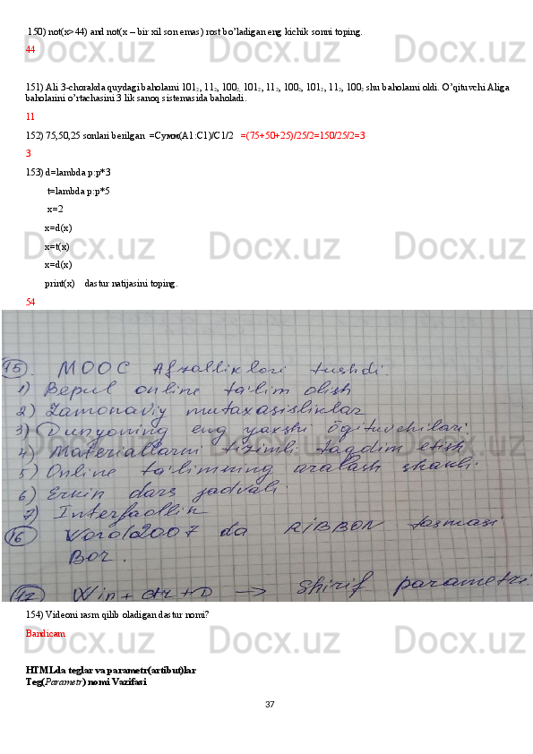  150) not(x>44) and not(x – bir xil son emas) rost bo’ladigan eng kichik sonni toping.
44
151) Ali 3-chorakda quydagi baholarni 101
2 , 11
2 , 100
2,  101
2 , 11
2 , 100
2 , 101
2 , 11
2 , 100
2  shu baholarni oldi. O’qituvchi Aliga 
baholarini o’rtachasini 3 lik sanoq sistemasida baholadi.
11  
152) 75,50,25 sonlari berilgan  = Сумм (A1:C1)/C1/2    =(75+50+25)/25/2=150/25/2=3
3
153) d=lambda p:p*3
         t=lambda p:p*5
         x=2
        x=d(x)
        x=t(x)
        x=d(x)
        print(x)    dastur natijasini toping.
54
154) Videoni rasm qilib oladigan dastur nomi?
Bandicam
HTMLda teglar va parametr(artibut)lar
Teg( Parametr ) nomi Vazifasi
37 