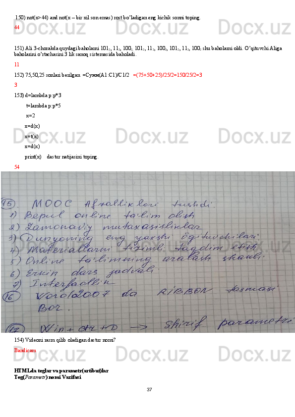 150) not(x>44) and not(x – bir xil son emas) rost bo’ladigan eng kichik sonni toping.
44
151) Ali 3-chorakda quydagi baholarni 101
2 , 11
2 , 100
2,  101
2 , 11
2 , 100
2 , 101
2 , 11
2 , 100
2  shu baholarni oldi. O’qituvchi Aliga 
baholarini o’rtachasini 3 lik sanoq sistemasida baholadi.
11  
152) 75,50,25 sonlari berilgan  = Сумм (A1:C1)/C1/2    =(75+50+25)/25/2=150/25/2=3
3
153) d=lambda p:p*3
         t=lambda p:p*5
         x=2
        x=d(x)
        x=t(x)
        x=d(x)
        print(x)    dastur natijasini toping.
54
154) Videoni rasm qilib oladigan dastur nomi?
Bandicam
HTMLda teglar va parametr(artibut)lar
Teg( Parametr ) nomi Vazifasi
37