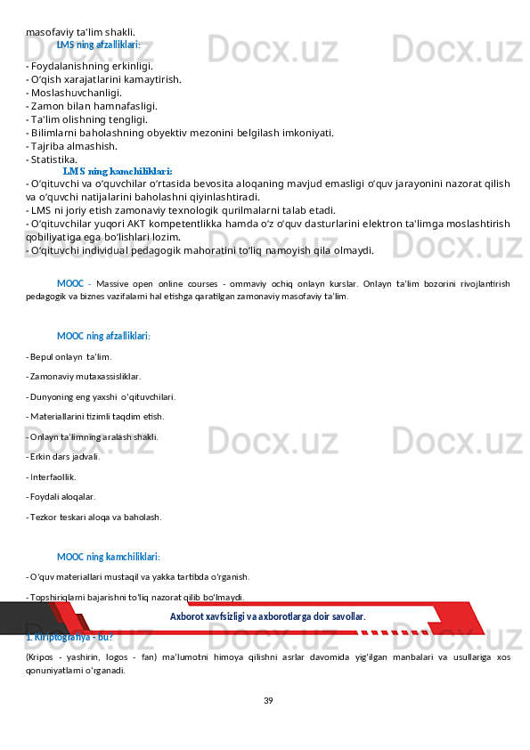 masofaviy ta'lim shakli.
LMS ning afzalliklari:
- Foydalanishning erkinligi.
- O‘qish xarajatlarini kamaytirish. 
- Moslashuvchanligi. 
- Zamon bilan hamnafasligi.
- Ta'lim olishning tengligi.
- Bilimlarni baholashning obyektiv mezonini belgilash imkoniyati.
- Tajriba almashish.
- Statistika.
LMS ning kamchiliklari:
- O‘qituvchi va o‘quvchilar o‘rtasida bevosita aloqaning mavjud emasligi o‘quv jarayonini nazorat qilish
va o‘quvchi natijalarini baholashni qiyinlashtiradi.
- LMS ni joriy etish zamonaviy texnologik qurilmalarni talab etadi.
- O‘qituvchilar yuqori AKT kompetentlikka hamda o‘z o‘quv dasturlarini elektron ta'limga moslashtirish
qobiliyatiga ega bo‘lishlari lozim.
- O‘qituvchi individual pedagogik mahoratini to‘liq namoyish qila olmaydi.
MOOC   -   Massive   open   online   courses   -   ommaviy   ochiq   onlayn   kurslar.   Onlayn   ta’lim   bozorini   rivojlantirish
pedagogik va biznes vazifalarni hal etishga qaratilgan zamonaviy masofaviy ta’lim.
MOOC ning afzalliklari:
- Bepul onlayn  ta’lim.
- Zamonaviy mutaxassisliklar. 
- Dunyoning eng yaxshi  o‘qituvchilari.
- Materiallarini tizimli taqdim etish. 
- Onlayn ta’limning aralash shakli. 
- Erkin dars jadvali. 
- Interfaollik.
- Foydali aloqalar.
- Tezkor teskari aloqa va baholash.
MOOC ning kamchiliklari:
- O‘quv materiallari mustaqil va yakka tartibda o‘rganish.
- Topshiriqlarni bajarishni to‘liq nazorat qilib bo‘lmaydi. 
Axborot xavfsizligi va axborotlar ga  doir savollar.
1. Kiriptografiya - bu?
(Kripos   -   yashirin,   logos   -   fan)   ma’lumotni   himoya   qilishni   asrlar   davomida   yig‘ilgan   manbalari   va   usullariga   xos
qonuniyatlarni o‘rganadi.
39 