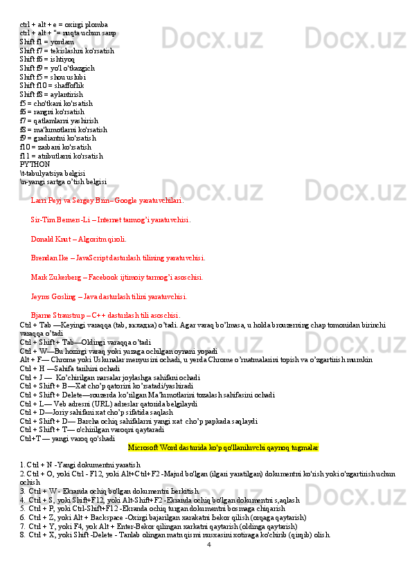 ctrl + alt + e = oxirgi plomba
ctrl + alt + "= nuqta uchun sanp
Shift f1 = yordam
Shift f7 = tekislashni ko'rsatish
Shift f6 = ishtiyoq
Shift f9 = yo'l o'tkazgich
Shift f5 = shou uslubi
Shift f10 = shaffoflik
Shift f8 = aylantirish
f5 = cho'tkani ko'rsatish
f6 = rangni ko'rsatish
f7 = qatlamlarni yashirish
f8 = ma'lumotlarni ko'rsatish
f9 = gradiantni ko'rsatish
f10 = zarbani ko'rsatish
f11 = atributlarni ko'rsatish
PYTHON 
\t-tabulyatsiya belgisi
\n-yangi sartga o’tish belgisi
??????  Larri Peyj va Sergey Brin– Google yaratuvchilari .
??????  Sir-Tim Berners-Li – Internet tarmog’i yaratuvchisi . 
??????  Donald Knut – Algoritm qiroli .
??????  Brendan Ike – JavaScript dasturlash tilining yaratuvchisi .
??????  Mark Zukerberg – Facebook ijtimoiy tarmog’i asoschisi.
??????  Jeyms Gosling – Java dasturlash tilini yaratuvchisi.
??????  Bjarne Straustrup – C++ dasturlash tili asoschisi .
Ctrl + Tab —Keyingi varaqqa (tab, вкладка) o’tadi. Agar varaq bo’lmasa, u holda brouzerning chap tomonidan birinchi 
varaqqa o’tadi
Ctrl + Shift + Tab—Oldingi varaqqa o’tadi
Ctrl + W—Bu hozirgi varaq yoki yuzaga ochilgan oynani yopadi
Alt + F— Chrome yoki Uskunalar menyusini ochadi, u yerda Chrome o’rnatmalarini topish va o’zgartirish mumkin
Ctrl + H —Sahifa tarihini ochadi
Ctrl + J —  Ko’chirilgan narsalar joylashga sahifani ochadi
Ctrl + Shift + B—Xat cho’p qatorini ko’rsatadi/yashiradi
Ctrl + Shift + Delete—rouzerda ko’rilgan Ma’lumotlarini tozalash sahifasini ochadi
Ctrl + L— Veb adresni (URL) adreslar qatorida belgilaydi
Ctrl + D—Joriy sahifani xat cho’p sifatida saqlash
Ctrl + Shift + D— Barcha ochiq sahifalarni yangi xat  cho’p papkada saqlaydi
Ctrl + Shift + T— o'chirilgan varoqni qaytaradi
Ctrl+T — yangi varoq qo'shadi
                                                          Microsoft Word dasturida ko'p qo'llaniluvchi qaynoq tugmalar
1. Ctrl + N -Yangi dokumentni yaratish
2. Ctrl + О, yoki Ctrl - F12, yoki Alt+Ctrl+F2 -Majud bo'lgan (ilgari yaratilgan) dokumentni ko'rish yoki o'zgartirish uchun
ochish
3.  Ctrl + W - Ekranda ochiq bo'lgan dokumentni Ьerkitish.
4.  Ctrl + S, yoki Shift+F12, yoki Alt-Shift+F2 -Ekranda ochiq bo'lgan dokumentni s,aqlash
5.  Ctrl + Р, yoki Ctrl-Shift+F12 -Ekranda ochiq turgan dokumentni bosmaga chiqarish
6.  Ctrl + Z, yoki Alt + Backspace -Oxirgi bajarilgan xarakatni Ьekor qilish (orqaga qaytarish)
7.  Ctrl + Y, yoki F4, yok Alt + Enter-Bekor qilingan xarkatni qaytarish (oldinga qaytarish)
8.  Ctrl + Х, yoki Shift -Delete - Tanlab olingan matn qismi nusxasini xotiraga ko'chirib (qirqib) olish.
4 