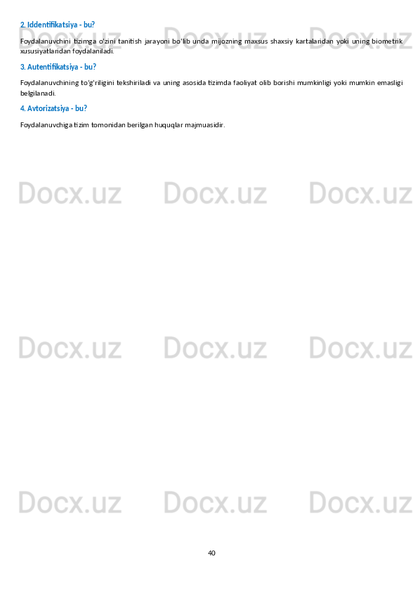 2. Iddentifikatsiya - bu?
Foydalanuvchini   tizimga   o‘zini   tanitish   jarayoni   bo‘lib   unda   mijozning   maxsus   shaxsiy   kartalaridan   yoki   uning   biometrik
xususiyatlaridan foydalaniladi.
3. Autentifikatsiya - bu?
Foydalanuvchining to‘g‘riligini  tekshiriladi va uning asosida tizimda faoliyat olib borishi mumkinligi yoki mumkin emasligi
belgilanadi.
4. Avtorizatsiya - bu?
Foydalanuvchiga tizim tomonidan berilgan huquqlar majmuasidir.
40 