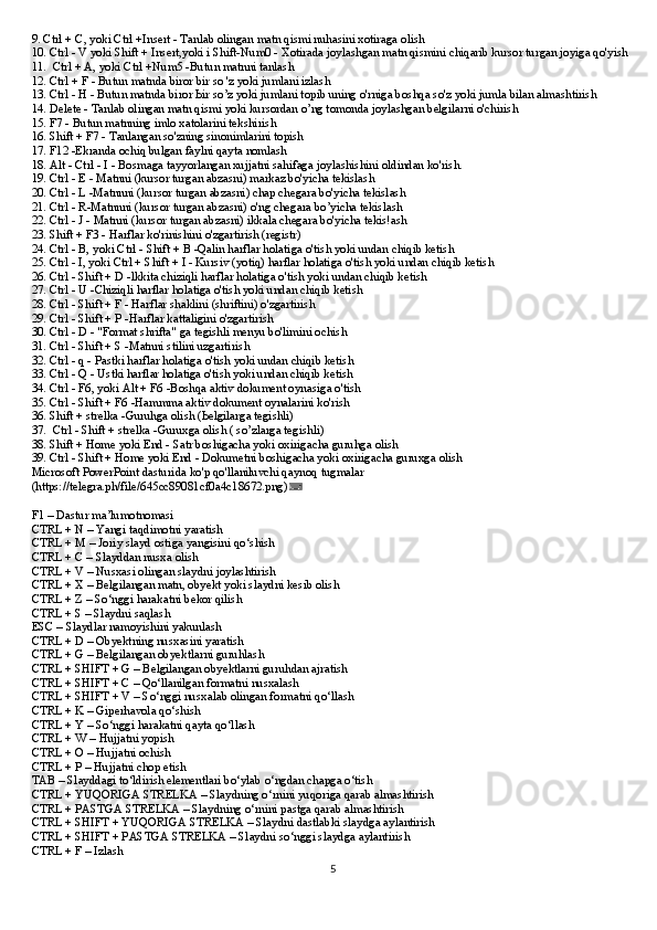 9. Ctrl + С, yoki Ctrl +Insert - Tanlab olingan matn qismi nuhasini xotiraga olish
10. Ctrl - V yoki Shift + Insert,yoki i Shift-Num0 - Xotirada joylashgan matn qismini chiqarib kursor turgan joyiga qo'yish
11.  Ctrl + А, yoki Ctrl +Num5 -Butun matnni tanlash
12. Ctrl + F - Butun matnda biror bir so 'z yoki jumlani izlash
13. Ctrl - Н - Butun matnda biror Ьir so’z yoki jumlani topib uning o'rniga boshqa so'z yoki jumla bilan almashtirish
14. Delete - Tanlab olingan matn qismi yoki kursordan o’ng tomonda joylashgan belgilarni o'chirish
15. F7 - Butun matnning imlo xatolarini tekshirish
16. Shift + F7 - Tanlangan so'zning sinonimlarini topish
17. F12 -Ekranda ochiq bulgan faylni qayta nomlash
18. Alt - Ctrl - I - Bosmaga tayyorlangan xujjatni sahifaga joylashishini oldindan ko'rish.
19. Ctrl - Е - Matnni (kursor turgan abzasni) markaz bo'yicha tekislash
20. Ctrl - L -Matnnni (kursor turgan abzasni) chap chegara bo'yicha tekislash
21. Ctrl - R-Matnnni (kursor turgan abzasni) o'ng chegara bo’yicha tekislash
22. Ctrl - J - Matnni (kursor turgan abzasni) ikkala chegara bo'yicha tekis!ash
23. Shift + F3 - Harflar ko'rinishini o'zgartirish (registr)
24. Ctrl - В, yoki Ctrl - Shift + В -Qalin harflar holatiga o'tish yoki undan chiqib ketish
25. Ctrl - I, yoki Ctrl + Shift + I - Kursiv (yotiq) harflar holatiga o'tish yoki undan chiqib ketish
26. Ctrl - Shift + D -lkkita chiziqli harflar holatiga o'tish yoki undan chiqib ketish
27. Ctrl - U -Chiziqli harflar holatiga o'tish yoki undan chiqib ketish
28. Ctrl - Shift + F - Нarflar shaklini (shriftini) o'zgartirish
29. Ctrl - Shift + Р -Harflar kattaligini o'zgartirish
30. Ctrl - D - "Format shrifta" ga tegishli menyu bo'limini ochish
31. Ctrl - Shift + S -Matnni stilini uzgartirish
32. Ctrl - q - Pastki harflar holatiga o'tish yoki undan chiqib ketish
33. Ctrl - Q - Ustki harflar holatiga o'tish yoki undan chiqib ketish
34. Ctrl - F6, yoki Alt + F6 -Boshqa aktiv dokument oynasiga o'tish
35. Ctrl - Shift + F6 -Hammma aktiv dokument oynalarini ko'rish
36. Shift + strelka -Guruhga olish (Ьelgilarga tegishli)
37.  Ctrl - Shift + strelka -Guruxga olish ( so’zlarga tegishli)
38. Shift + Home yoki End - Satr boshigacha yoki oxirigacha guruhga olish
39. Ctrl - Shift + Home yoki End - Dokumetni boshigacha yoki oxirigacha guruxga olish
Microsoft PowerPoint dasturida ko'p qo'llaniluvchi qaynoq tugmalar  
(https://telegra.ph/file/645cc89081cf0a4c18672.png) ⌨  
F1 – Dastur ma’lumotnomasi
CTRL + N – Yangi taqdimotni yaratish
CTRL + M – Joriy slayd ostiga yangisini qo‘shish
CTRL + C – Slayddan nusxa olish
CTRL + V – Nusxasi olingan slaydni joylashtirish
CTRL + X – Belgilangan matn, obyekt yoki slaydni kesib olish
CTRL + Z – So‘nggi harakatni bekor qilish
CTRL + S – Slaydni saqlash
ESC – Slaydlar namoyishini yakunlash
CTRL + D – Obyektning nusxasini yaratish
CTRL + G – Belgilangan obyektlarni guruhlash
CTRL + SHIFT + G – Belgilangan obyektlarni guruhdan ajratish
CTRL + SHIFT + C – Qo‘llanilgan formatni nusxalash
CTRL + SHIFT + V – So‘nggi nusxalab olingan formatni qo‘llash
CTRL + K – Giperhavola qo‘shish
CTRL + Y – So‘nggi harakatni qayta qo‘llash
CTRL + W – Hujjatni yopish
CTRL + O – Hujjatni ochish
CTRL + P – Hujjatni chop etish
TAB – Slayddagi to‘ldirish elementlari bo‘ylab o‘ngdan chapga o‘tish
CTRL + YUQORIGA STRELKA – Slaydning o‘rnini yuqoriga qarab almashtirish
CTRL + PASTGA STRELKA – Slaydning o‘rnini pastga qarab almashtirish
CTRL + SHIFT + YUQORIGA STRELKA – Slaydni dastlabki slaydga aylantirish
CTRL + SHIFT + PASTGA STRELKA – Slaydni so‘nggi slaydga aylantirish
CTRL + F – Izlash
5 